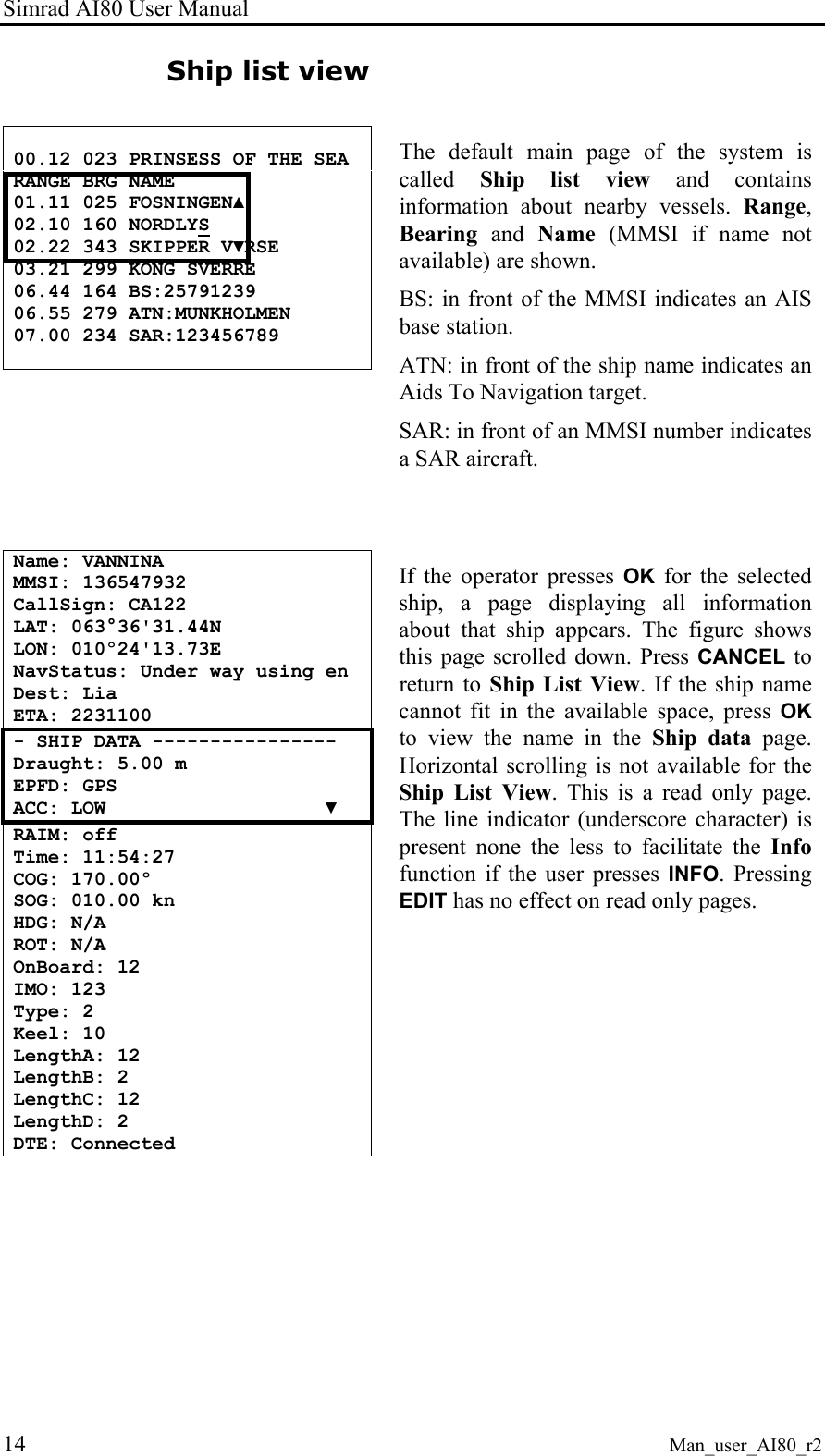 Simrad AI80 User Manual 14 Man_user_AI80_r2 Ship list view 00.12 023 PRINSESS OF THE SEA RANGE BRG NAME 01.11 025 FOSNINGEN▲ 02.10 160 NORDLYS 02.22 343 SKIPPER V▼RSE 03.21 299 KONG SVERRE 06.44 164 BS:25791239 06.55 279 ATN:MUNKHOLMEN 07.00 234 SAR:123456789 The default main page of the system is called Ship list view and contains information about nearby vessels. Range, Bearing and Name (MMSI if name not available) are shown. BS: in front of the MMSI indicates an AIS base station. ATN: in front of the ship name indicates an Aids To Navigation target. SAR: in front of an MMSI number indicates a SAR aircraft. Name: VANNINA MMSI: 136547932 CallSign: CA122 LAT: 063°36'31.44N LON: 010º24'13.73E NavStatus: Under way using en Dest: Lia ETA: 2231100 - SHIP DATA ---------------- Draught: 5.00 m EPFD: GPS ACC: LOW ▼ RAIM: off Time: 11:54:27 COG: 170.00º SOG: 010.00 kn HDG: N/A ROT: N/A OnBoard: 12 IMO: 123 Type: 2 Keel: 10 LengthA: 12 LengthB: 2 LengthC: 12 LengthD: 2 DTE: Connected If the operator presses OK for the selected ship, a page displaying all information about that ship appears. The figure shows this page scrolled down. Press CANCEL to return to Ship List View. If the ship name cannot fit in the available space, press OK to view the name in the Ship data page. Horizontal scrolling is not available for the Ship List View. This is a read only page. The line indicator (underscore character) is present none the less to facilitate the Info function if the user presses INFO. Pressing EDIT has no effect on read only pages.