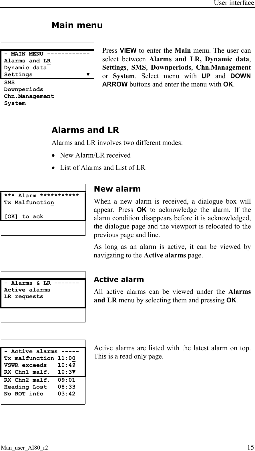 User interface  Man_user_AI80_r2 15 Main menu   - MAIN MENU ------------ Alarms and LR Dynamic data Settings               ▼ SMS Downperiods Chn.Management System  Press VIEW to enter the Main menu. The user can select between Alarms and LR, Dynamic data, Settings,  SMS,  Downperiods,  Chn.Management or System. Select menu with UP and DOWN ARROW buttons and enter the menu with OK. Alarms and LR Alarms and LR involves two different modes: • New Alarm/LR received • List of Alarms and List of LR   *** Alarm *********** Tx Malfunction  [OK] to ack      New alarm When a new alarm is received, a dialogue box will appear. Press OK to acknowledge the alarm. If the alarm condition disappears before it is acknowledged, the dialogue page and the viewport is relocated to the previous page and line. As long as an alarm is active, it can be viewed by navigating to the Active alarms page.   - Alarms &amp; LR ------- Active alarms  LR requests      Active alarm All active alarms can be viewed under the Alarms and LR menu by selecting them and pressing OK.    - Active alarms ----- Tx malfunction 11:00 VSWR exceeds   10:49 RX Chn1 malf.  10:3▼ RX Chn2 malf.  09:01 Heading Lost   08:33 No ROT info    03:42  Active alarms are listed with the latest alarm on top. This is a read only page.   