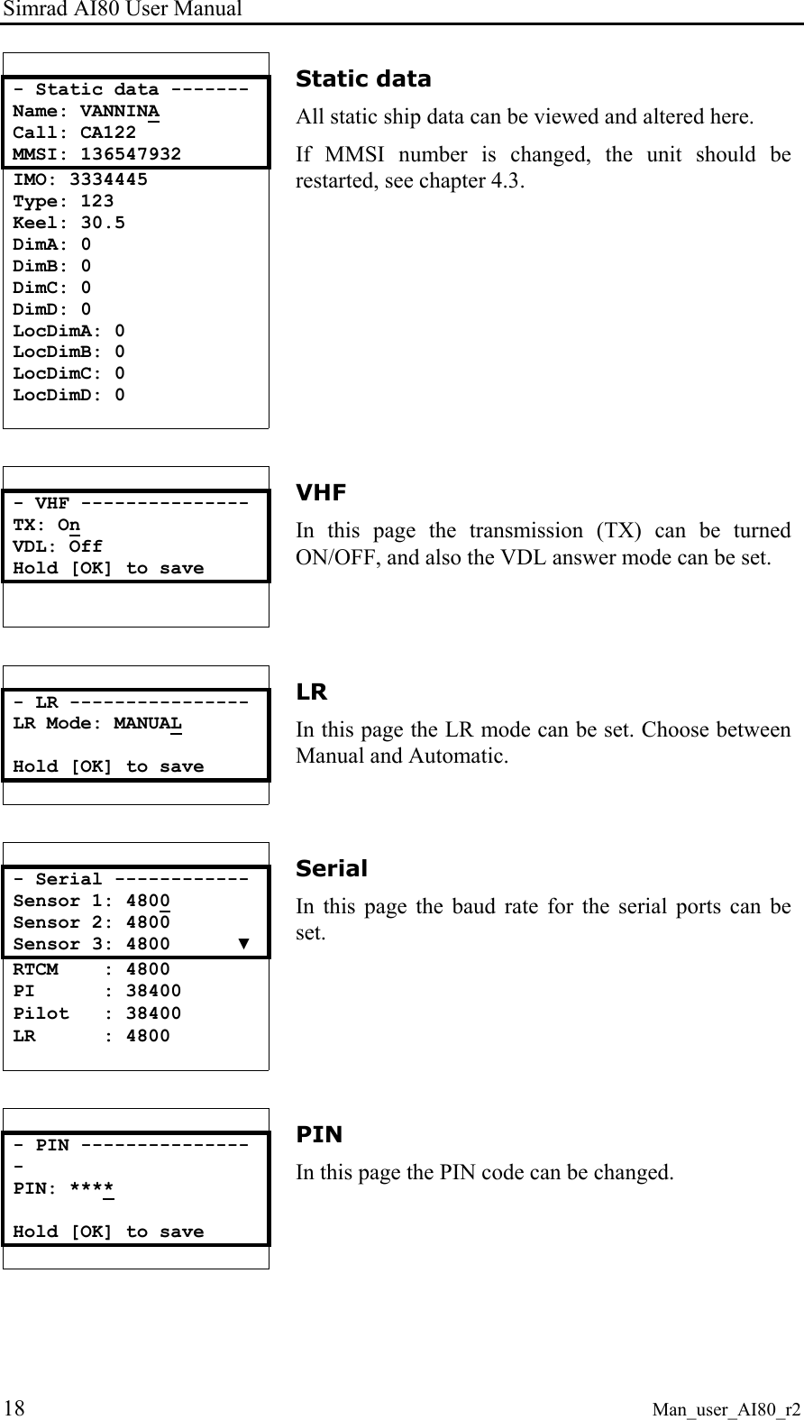 Simrad AI80 User Manual 18 Man_user_AI80_r2  - Static data ------- Name: VANNINA Call: CA122 MMSI: 136547932 IMO: 3334445 Type: 123 Keel: 30.5 DimA: 0 DimB: 0 DimC: 0 DimD: 0 LocDimA: 0 LocDimB: 0 LocDimC: 0 LocDimD: 0  Static data All static ship data can be viewed and altered here. If MMSI number is changed, the unit should be restarted, see chapter 4.3.   - VHF --------------- TX: On VDL: Off Hold [OK] to save   VHF In this page the transmission (TX) can be turned ON/OFF, and also the VDL answer mode can be set.   - LR ---------------- LR Mode: MANUAL  Hold [OK] to save  LR In this page the LR mode can be set. Choose between Manual and Automatic.   - Serial ------------ Sensor 1: 4800 Sensor 2: 4800 Sensor 3: 4800      ▼ RTCM    : 4800 PI      : 38400 Pilot   : 38400 LR      : 4800  Serial In this page the baud rate for the serial ports can be set.   - PIN ---------------- PIN: ****  Hold [OK] to save  PIN In this page the PIN code can be changed. 