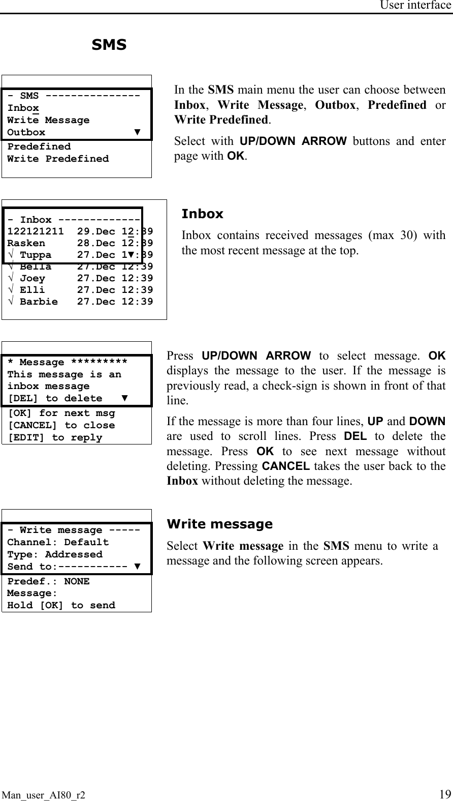 User interface  Man_user_AI80_r2 19 SMS   - SMS --------------- Inbox Write Message Outbox              ▼ Predefined Write Predefined  In the SMS main menu the user can choose between Inbox,  Write Message,  Outbox,  Predefined or Write Predefined. Select with UP/DOWN ARROW buttons and enter page with OK.   - Inbox ------------- 122121211  29.Dec 12:39 Rasken     28.Dec 12:39 √ Tuppa    27.Dec 1▼:39 √ Bella    27.Dec 12:39 √ Joey     27.Dec 12:39 √ Elli     27.Dec 12:39 √ Barbie   27.Dec 12:39  Inbox Inbox contains received messages (max 30) with the most recent message at the top.   * Message ********* This message is an   inbox message  [DEL] to delete   ▼ [OK] for next msg [CANCEL] to close [EDIT] to reply  Press  UP/DOWN ARROW to select message. OK displays the message to the user. If the message is previously read, a check-sign is shown in front of that line. If the message is more than four lines, UP and DOWN are used to scroll lines. Press DEL to delete the message. Press OK to see next message without deleting. Pressing CANCEL takes the user back to the Inbox without deleting the message.   - Write message ----- Channel: Default Type: Addressed Send to:----------- ▼ Predef.: NONE Message: Hold [OK] to send  Write message Select  Write message in the SMS menu to write a message and the following screen appears.   