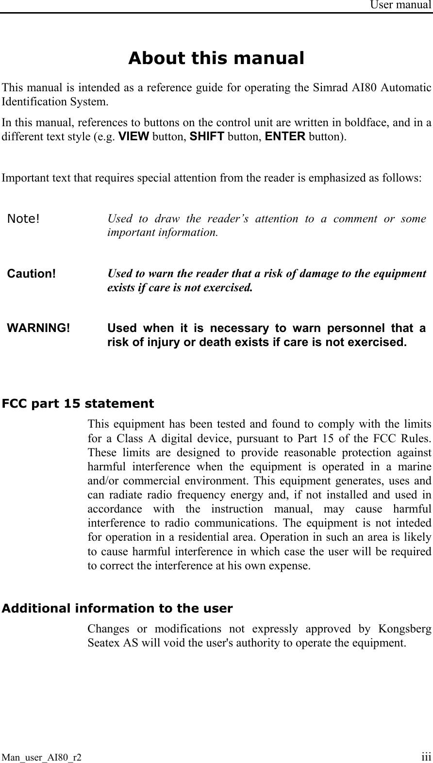 User manual Man_user_AI80_r2 iii About this manual This manual is intended as a reference guide for operating the Simrad AI80 Automatic Identification System. In this manual, references to buttons on the control unit are written in boldface, and in a different text style (e.g. VIEW button, SHIFT button, ENTER button). Important text that requires special attention from the reader is emphasized as follows: Note! Used to draw the reader’s attention to a comment or some important information. Caution! Used to warn the reader that a risk of damage to the equipment exists if care is not exercised. WARNING! Used when it is necessary to warn personnel that a risk of injury or death exists if care is not exercised. FCC part 15 statement This equipment has been tested and found to comply with the limits for a Class A digital device, pursuant to Part 15 of the FCC Rules. These limits are designed to provide reasonable protection against harmful interference when the equipment is operated in a marine and/or commercial environment. This equipment generates, uses and can radiate radio frequency energy and, if not installed and used in accordance with the instruction manual, may cause harmful interference to radio communications. The equipment is not inteded for operation in a residential area. Operation in such an area is likely to cause harmful interference in which case the user will be required to correct the interference at his own expense. Additional information to the user Changes or modifications not expressly approved by Kongsberg Seatex AS will void the user's authority to operate the equipment.