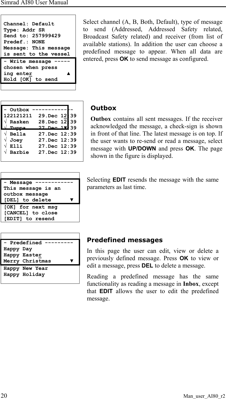Simrad AI80 User Manual 20 Man_user_AI80_r2  Channel: Default Type: Addr SR Send to: 257999429 Predef.: NONE Message: This message  is sent to the vessel - Write message ----- chosen when press ing enter           ▲ Hold [OK] to send  Select channel (A, B, Both, Default), type of message to send (Addressed, Addressed Safety related, Broadcast Safety related) and receiver (from list of available stations). In addition the user can choose a predefined message to appear. When all data are entered, press OK to send message as configured.   - Outbox ------------- 122121211  29.Dec 12:39 √ Rasken   28.Dec 12:39 √ Tuppa    27.Dec 1▼:39 √ Bella    27.Dec 12:39 √ Joey     27.Dec 12:39 √ Elli     27.Dec 12:39 √ Barbie   27.Dec 12:39  Outbox Outbox contains all sent messages. If the receiver acknowledged the message, a check-sign is shown in front of that line. The latest message is on top. If the user wants to re-send or read a message, select message with UP/DOWN and press OK. The page shown in the figure is displayed.   - Message ------------ This message is an  outbox message  [DEL] to delete      ▼ [OK] for next msg [CANCEL] to close [EDIT] to resend Selecting EDIT resends the message with the same parameters as last time.   - Predefined --------- Happy Day Happy Easter Merry Christmas      ▼ Happy New Year Happy Holiday    Predefined messages In this page the user can edit, view or delete a previously defined message. Press OK to view or edit a message, press DEL to delete a message. Reading a predefined message has the same functionality as reading a message in Inbox, except that  EDIT allows the user to edit the predefined message.   
