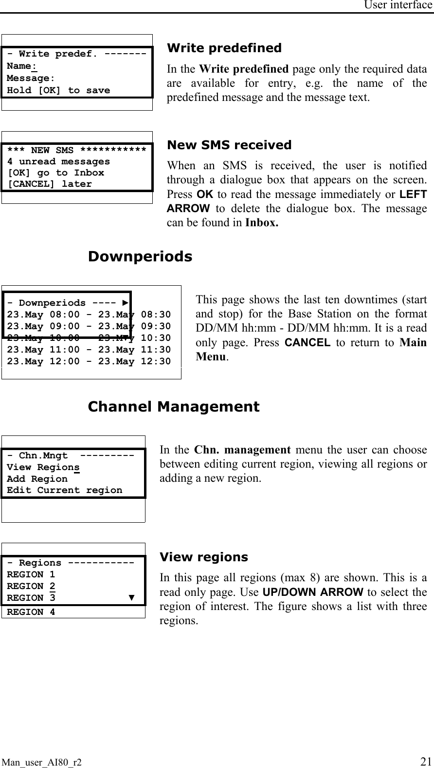 User interface  Man_user_AI80_r2 21  - Write predef. ------- Name: Message: Hold [OK] to save  Write predefined In the Write predefined page only the required data are available for entry, e.g. the name of the predefined message and the message text.   *** NEW SMS *********** 4 unread messages [OK] go to Inbox [CANCEL] later    New SMS received When an SMS is received, the user is notified through a dialogue box that appears on the screen. Press OK to read the message immediately or LEFT ARROW to delete the dialogue box. The message can be found in Inbox. Downperiods   - Downperiods ---- ► 23.May 08:00 - 23.May 08:30 23.May 09:00 - 23.May 09:30 23.May 10:00 - 23.M▼y 10:30 23.May 11:00 - 23.May 11:30 23.May 12:00 - 23.May 12:30  This page shows the last ten downtimes (start and stop) for the Base Station on the format DD/MM hh:mm - DD/MM hh:mm. It is a read only page. Press CANCEL to return to Main Menu. Channel Management   - Chn.Mngt  --------- View Regions Add Region Edit Current region   In the Chn. management menu the user can choose between editing current region, viewing all regions or adding a new region.   - Regions ----------- REGION 1 REGION 2 REGION 3            ▼ REGION 4   View regions In this page all regions (max 8) are shown. This is a read only page. Use UP/DOWN ARROW to select the region of interest. The figure shows a list with three regions.   