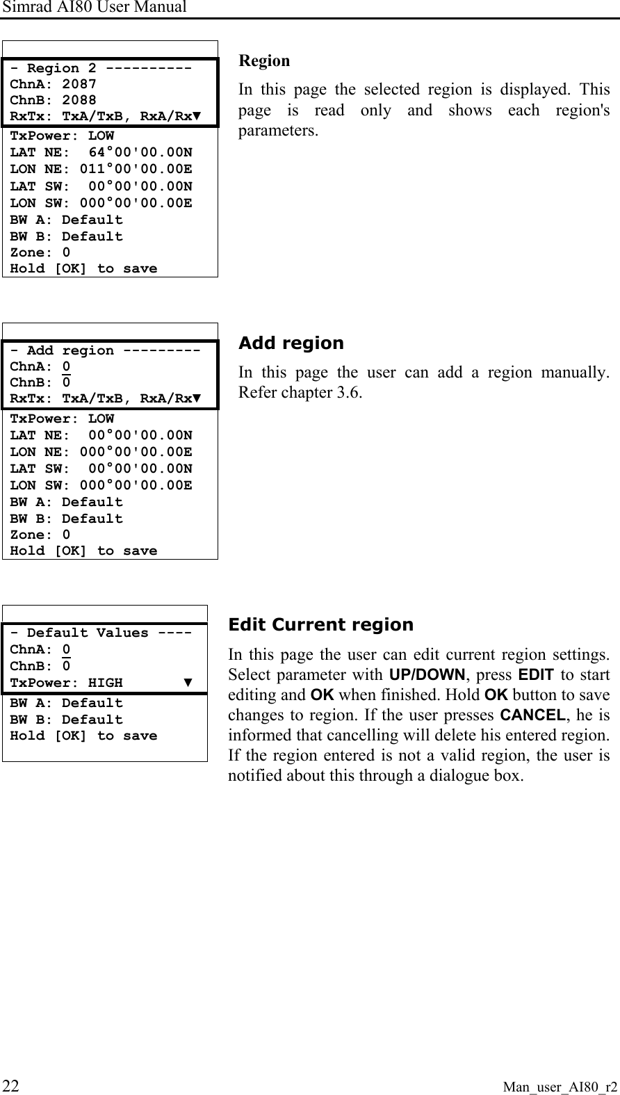 Simrad AI80 User Manual 22 Man_user_AI80_r2  - Region 2 ---------- ChnA: 2087 ChnB: 2088 RxTx: TxA/TxB, RxA/Rx▼ TxPower: LOW LAT NE:  64°00&apos;00.00N LON NE: 011°00&apos;00.00E LAT SW:  00°00&apos;00.00N LON SW: 000°00&apos;00.00E BW A: Default BW B: Default Zone: 0 Hold [OK] to save  Region In this page the selected region is displayed. This page is read only and shows each region&apos;s parameters.    - Add region --------- ChnA: 0 ChnB: 0 RxTx: TxA/TxB, RxA/Rx▼ TxPower: LOW LAT NE:  00°00&apos;00.00N LON NE: 000°00&apos;00.00E LAT SW:  00°00&apos;00.00N LON SW: 000°00&apos;00.00E BW A: Default BW B: Default Zone: 0 Hold [OK] to save  Add region In this page the user can add a region manually. Refer chapter 3.6.   - Default Values ---- ChnA: 0 ChnB: 0 TxPower: HIGH       ▼ BW A: Default BW B: Default Hold [OK] to save   Edit Current region In this page the user can edit current region settings. Select parameter with UP/DOWN, press EDIT to start editing and OK when finished. Hold OK button to save changes to region. If the user presses CANCEL, he is informed that cancelling will delete his entered region. If the region entered is not a valid region, the user is notified about this through a dialogue box. 