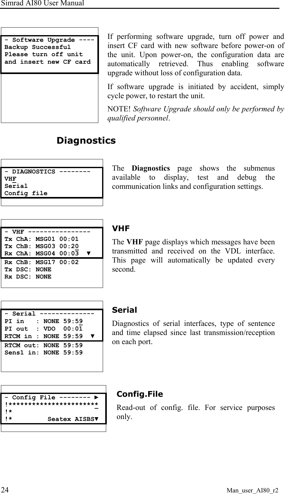 Simrad AI80 User Manual 24 Man_user_AI80_r2 - Software Upgrade ---- Backup Successful Please turn off unit and insert new CF card If performing software upgrade, turn off power and insert CF card with new software before power-on of the unit. Upon power-on, the configuration data are automatically retrieved. Thus enabling software upgrade without loss of configuration data. If software upgrade is initiated by accident, simply cycle power, to restart the unit. NOTE! Software Upgrade should only be performed by qualified personnel. Diagnostics - DIAGNOSTICS -------- VHF Serial Config file The Diagnostics page shows the submenus available to display, test and debug the communication links and configuration settings. - VHF ---------------- Tx ChA: MSG01 00:01 Tx ChB: MSG03 00:20 Rx ChA: MSG04 00:03 ▼ Rx ChB: MSG17 00:02 Tx DSC: NONE Rx DSC: NONE VHF The VHF page displays which messages have been transmitted and received on the VDL interface. This page will automatically be updated every second. - Serial -------------- PI in : NONE 59:59 PI out : VDO 00:01 RTCM in : NONE 59:59 ▼ RTCM out: NONE 59:59 Sens1 in: NONE 59:59 Serial Diagnostics of serial interfaces, type of sentence and time elapsed since last transmission/reception on each port. - Config File -------- ► !*********************** !* !* Seatex AISBS▼ Config.File Read-out of config. file. For service purposes only.