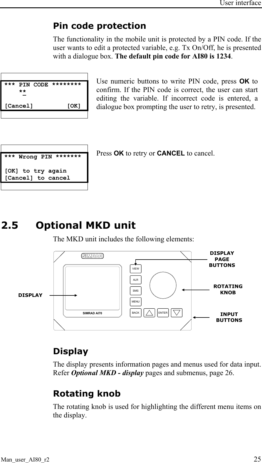 User interface  Man_user_AI80_r2 25 Pin code protection The functionality in the mobile unit is protected by a PIN code. If the user wants to edit a protected variable, e.g. Tx On/Off, he is presented with a dialogue box. The default pin code for AI80 is 1234.   *** PIN CODE ********     **  [Cancel]         [OK]    Use numeric buttons to write PIN code, press OK to confirm. If the PIN code is correct, the user can start editing the variable. If incorrect code is entered, a dialogue box prompting the user to retry, is presented.   *** Wrong PIN *******  [OK] to try again [Cancel] to cancel     Press OK to retry or CANCEL to cancel. 2.5 Optional MKD unit  The MKD unit includes the following elements: VIEWALRSMSMENUBACK ENTERSIMRAD AI70 Display The display presents information pages and menus used for data input. Refer Optional MKD - display pages and submenus, page 26. Rotating knob The rotating knob is used for highlighting the different menu items on the display. ROTATING KNOB INPUT BUTTONS DISPLAY DISPLAY PAGE BUTTONS 