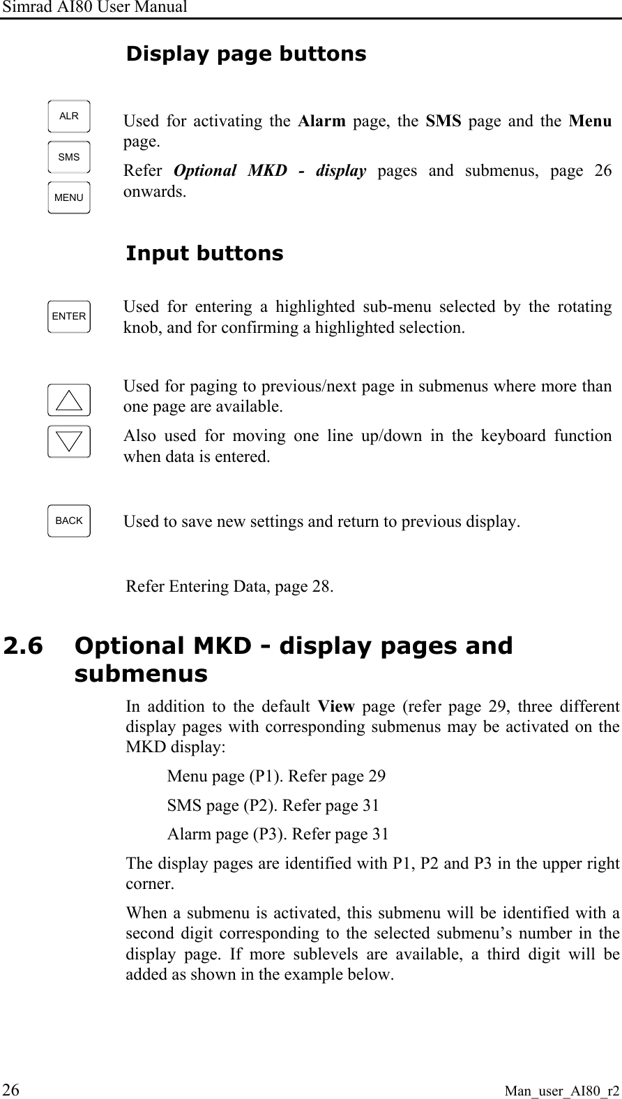 Simrad AI80 User Manual 26 Man_user_AI80_r2 Display page buttons ALRSMSMENU Used for activating the Alarm page, the SMS page and the Menu page. Refer Optional MKD - display pages and submenus, page 26 onwards. Input buttons ENTER Used for entering a highlighted sub-menu selected by the rotating knob, and for confirming a highlighted selection. Used for paging to previous/next page in submenus where more than one page are available. Also used for moving one line up/down in the keyboard function when data is entered. BACK Used to save new settings and return to previous display. Refer Entering Data, page 28. 2.6 Optional MKD - display pages and submenus In addition to the default View page (refer page 29, three different display pages with corresponding submenus may be activated on the MKD display: Menu page (P1). Refer page 29 SMS page (P2). Refer page 31 Alarm page (P3). Refer page 31 The display pages are identified with P1, P2 and P3 in the upper right corner. When a submenu is activated, this submenu will be identified with a second digit corresponding to the selected submenu’s number in the display page. If more sublevels are available, a third digit will be added as shown in the example below.