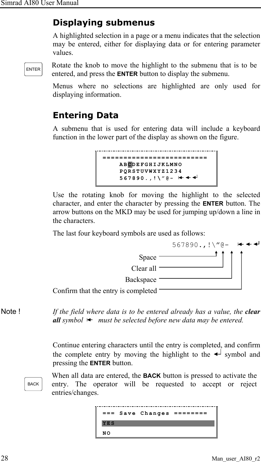 Simrad AI80 User Manual 28 Man_user_AI80_r2 Displaying submenus A highlighted selection in a page or a menu indicates that the selection may be entered, either for displaying data or for entering parameter values. ENTER Rotate the knob to move the highlight to the submenu that is to be entered, and press the ENTER button to display the submenu. Menus where no selections are highlighted are only used for displaying information. Entering Data A submenu that is used for entering data will include a keyboard function in the lower part of the display as shown on the figure. ========================= ABCDEFGHIJKLMNO PQRSTUVWXYZ1234 567890.,!\”@- Use the rotating knob for moving the highlight to the selected character, and enter the character by pressing the ENTER button. The arrow buttons on the MKD may be used for jumping up/down a line in the characters. The last four keyboard symbols are used as follows: 567890.,!\”@- Space Clear all Backspace Confirm that the entry is completed Note ! If the field where data is to be entered already has a value, the clear all symbol must be selected before new data may be entered. Continue entering characters until the entry is completed, and confirm the complete entry by moving the highlight to the symbol and pressing the ENTER button. BACK When all data are entered, the BACK button is pressed to activate the entry. The operator will be requested to accept or reject entries/changes. === Save Changes ======== YES NO