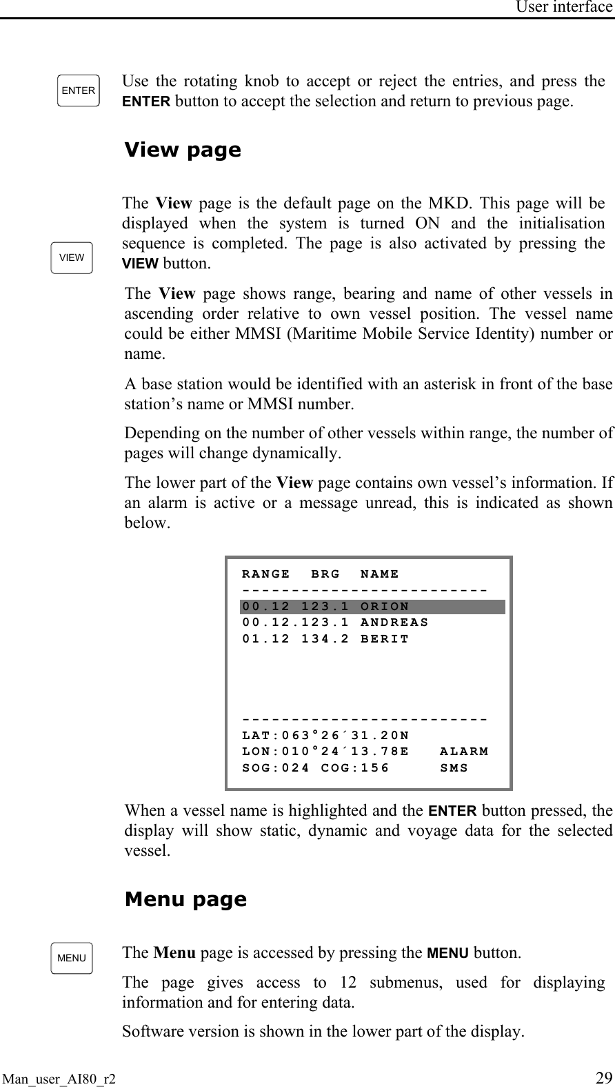 User interface Man_user_AI80_r2 29 ENTER Use the rotating knob to accept or reject the entries, and press the ENTER button to accept the selection and return to previous page. View page VIEW The View page is the default page on the MKD. This page will be displayed when the system is turned ON and the initialisation sequence is completed. The page is also activated by pressing the VIEW button. The View page shows range, bearing and name of other vessels in ascending order relative to own vessel position. The vessel name could be either MMSI (Maritime Mobile Service Identity) number or name. A base station would be identified with an asterisk in front of the base station’s name or MMSI number. Depending on the number of other vessels within range, the number of pages will change dynamically. The lower part of the View page contains own vessel’s information. If an alarm is active or a message unread, this is indicated as shown below. RANGE BRG NAME ------------------------- 00.12 123.1 ORION 00.12.123.1 ANDREAS 01.12 134.2 BERIT ------------------------- LAT:063°26´31.20N LON:010°24´13.78E ALARM SOG:024 COG:156 SMS When a vessel name is highlighted and the ENTER button pressed, the display will show static, dynamic and voyage data for the selected vessel. Menu page MENU The Menu page is accessed by pressing the MENU button. The page gives access to 12 submenus, used for displaying information and for entering data. Software version is shown in the lower part of the display.