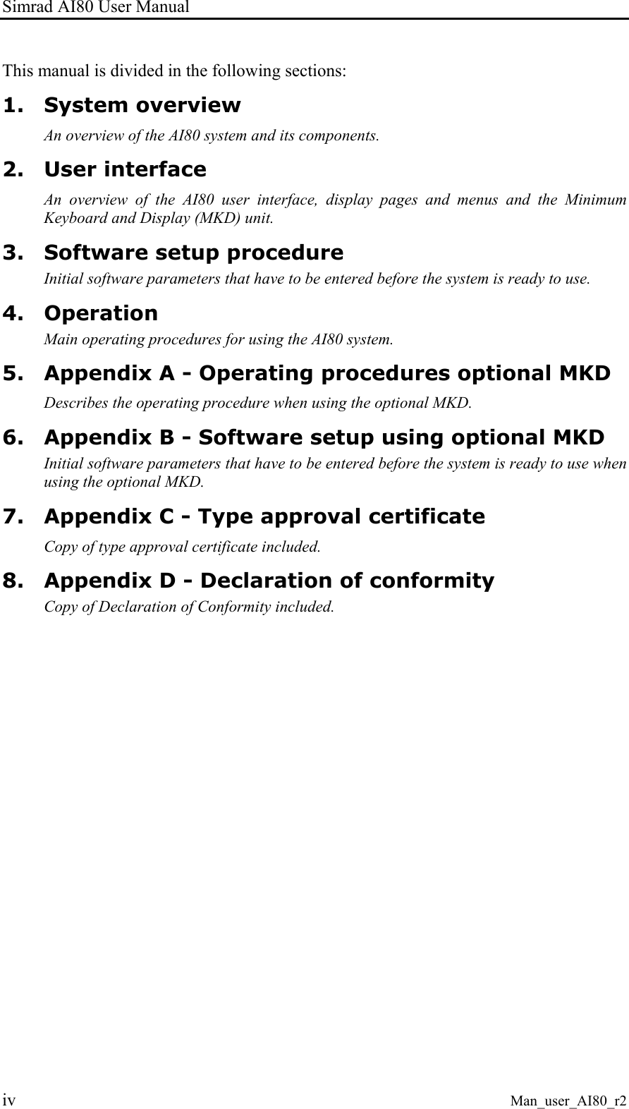 Simrad AI80 User Manual iv Man_user_AI80_r2 This manual is divided in the following sections: 1. System overview An overview of the AI80 system and its components. 2. User interface An overview of the AI80 user interface, display pages and menus and the Minimum Keyboard and Display (MKD) unit. 3. Software setup procedure Initial software parameters that have to be entered before the system is ready to use. 4. Operation Main operating procedures for using the AI80 system. 5. Appendix A - Operating procedures optional MKD Describes the operating procedure when using the optional MKD. 6. Appendix B - Software setup using optional MKD Initial software parameters that have to be entered before the system is ready to use when using the optional MKD. 7. Appendix C - Type approval certificate Copy of type approval certificate included. 8. Appendix D - Declaration of conformity Copy of Declaration of Conformity included.