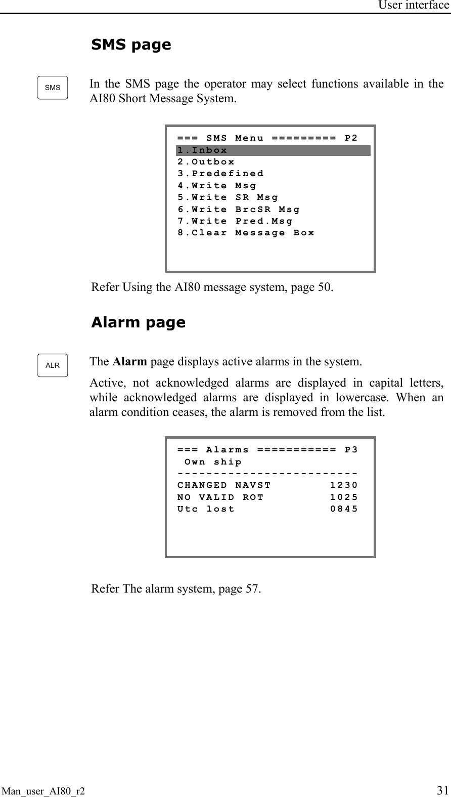 User interface Man_user_AI80_r2 31 SMS page SMS In the SMS page the operator may select functions available in the AI80 Short Message System. === SMS Menu ========= P2 1.Inbox 2.Outbox 3.Predefined 4.Write Msg 5.Write SR Msg 6.Write BrcSR Msg 7.Write Pred.Msg 8.Clear Message Box Refer Using the AI80 message system, page 50. Alarm page ALR The Alarm page displays active alarms in the system. Active, not acknowledged alarms are displayed in capital letters, while acknowledged alarms are displayed in lowercase. When an alarm condition ceases, the alarm is removed from the list. === Alarms =========== P3 Own ship ------------------------- CHANGED NAVST 1230 NO VALID ROT 1025 Utc lost 0845 Refer The alarm system, page 57.