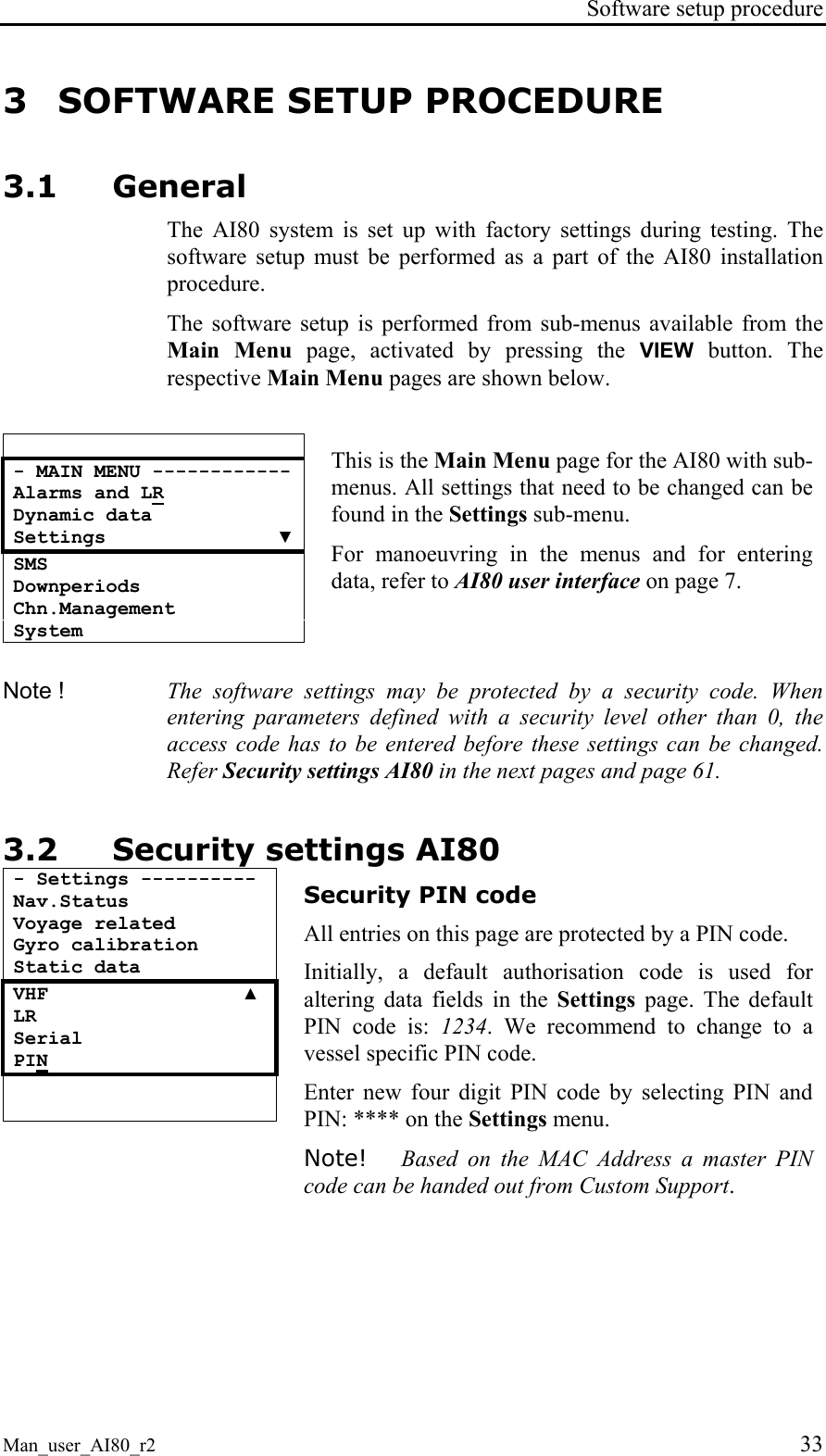 Software setup procedure Man_user_AI80_r2 33 3 SOFTWARE SETUP PROCEDURE 3.1 General The AI80 system is set up with factory settings during testing. The software setup must be performed as a part of the AI80 installation procedure. The software setup is performed from sub-menus available from the Main Menu page, activated by pressing the VIEW button. The respective Main Menu pages are shown below. - MAIN MENU ------------ Alarms and LR Dynamic data Settings ▼ SMS Downperiods Chn.Management System This is the Main Menu page for the AI80 with sub-menus. All settings that need to be changed can be found in the Settings sub-menu. For manoeuvring in the menus and for entering data, refer to AI80 user interface on page 7. Note ! The software settings may be protected by a security code. When entering parameters defined with a security level other than 0, the access code has to be entered before these settings can be changed. Refer Security settings AI80 in the next pages and page 61. 3.2 Security settings AI80 - Settings ---------- Nav.Status Voyage related Gyro calibration Static data VHF ▲ LR Serial PIN Security PIN code All entries on this page are protected by a PIN code. Initially, a default authorisation code is used for altering data fields in the Settings page. The default PIN code is: 1234. We recommend to change to a vessel specific PIN code. Enter new four digit PIN code by selecting PIN and PIN: **** on the Settings menu. Note! Based on the MAC Address a master PIN code can be handed out from Custom Support.