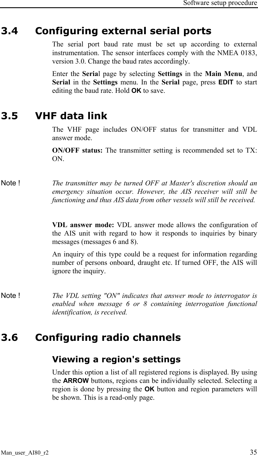 Software setup procedure Man_user_AI80_r2 35 3.4 Configuring external serial ports The serial port baud rate must be set up according to external instrumentation. The sensor interfaces comply with the NMEA 0183, version 3.0. Change the baud rates accordingly. Enter the Serial page by selecting Settings in the Main Menu, and Serial in the Settings menu. In the Serial page, press EDIT to start editing the baud rate. Hold OK to save. 3.5 VHF data link The VHF page includes ON/OFF status for transmitter and VDL answer mode. ON/OFF status: The transmitter setting is recommended set to TX: ON. Note ! The transmitter may be turned OFF at Master's discretion should an emergency situation occur. However, the AIS receiver will still be functioning and thus AIS data from other vessels will still be received. VDL answer mode: VDL answer mode allows the configuration of the AIS unit with regard to how it responds to inquiries by binary messages (messages 6 and 8). An inquiry of this type could be a request for information regarding number of persons onboard, draught etc. If turned OFF, the AIS will ignore the inquiry. Note ! The VDL setting "ON" indicates that answer mode to interrogator is enabled when message 6 or 8 containing interrogation functional identification, is received. 3.6 Configuring radio channels Viewing a region's settings Under this option a list of all registered regions is displayed. By using the ARROW buttons, regions can be individually selected. Selecting a region is done by pressing the OK button and region parameters will be shown. This is a read-only page.