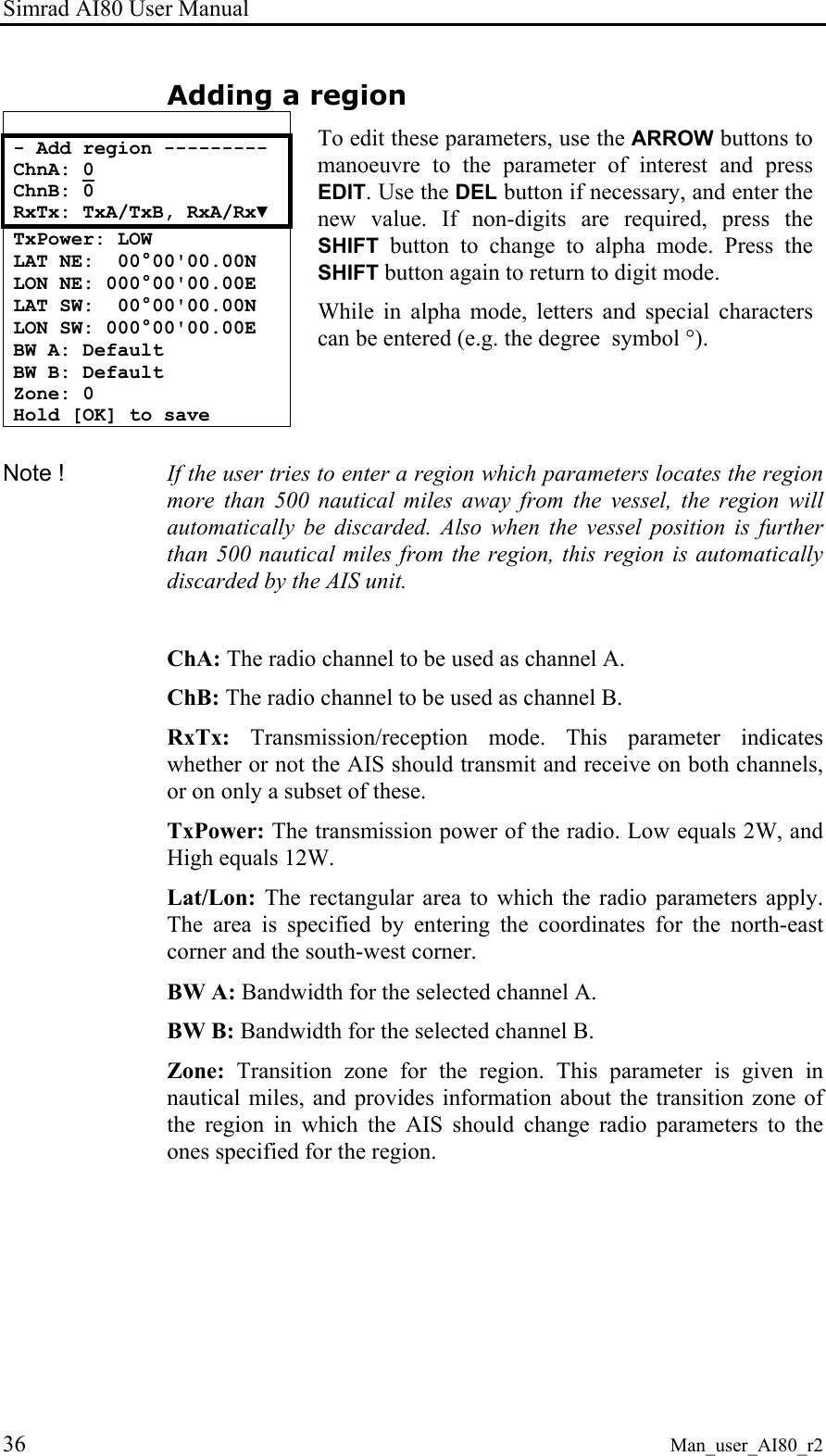Simrad AI80 User Manual 36 Man_user_AI80_r2 Adding a region  - Add region --------- ChnA: 0 ChnB: 0 RxTx: TxA/TxB, RxA/Rx▼ TxPower: LOW LAT NE:  00°00&apos;00.00N LON NE: 000°00&apos;00.00E LAT SW:  00°00&apos;00.00N LON SW: 000°00&apos;00.00E BW A: Default BW B: Default Zone: 0 Hold [OK] to save  To edit these parameters, use the ARROW buttons to manoeuvre to the parameter of interest and press EDIT. Use the DEL button if necessary, and enter the new value. If non-digits are required, press the SHIFT button to change to alpha mode. Press the SHIFT button again to return to digit mode.  While in alpha mode, letters and special characters can be entered (e.g. the degree  symbol °).  Note !  If the user tries to enter a region which parameters locates the region more than 500 nautical miles away from the vessel, the region will automatically be discarded. Also when the vessel position is further than 500 nautical miles from the region, this region is automatically discarded by the AIS unit.  ChA: The radio channel to be used as channel A. ChB: The radio channel to be used as channel B. RxTx: Transmission/reception mode. This parameter indicates whether or not the AIS should transmit and receive on both channels, or on only a subset of these. TxPower: The transmission power of the radio. Low equals 2W, and High equals 12W. Lat/Lon: The rectangular area to which the radio parameters apply. The area is specified by entering the coordinates for the north-east corner and the south-west corner. BW A: Bandwidth for the selected channel A. BW B: Bandwidth for the selected channel B. Zone: Transition zone for the region. This parameter is given in nautical miles, and provides information about the transition zone of the region in which the AIS should change radio parameters to the ones specified for the region. 