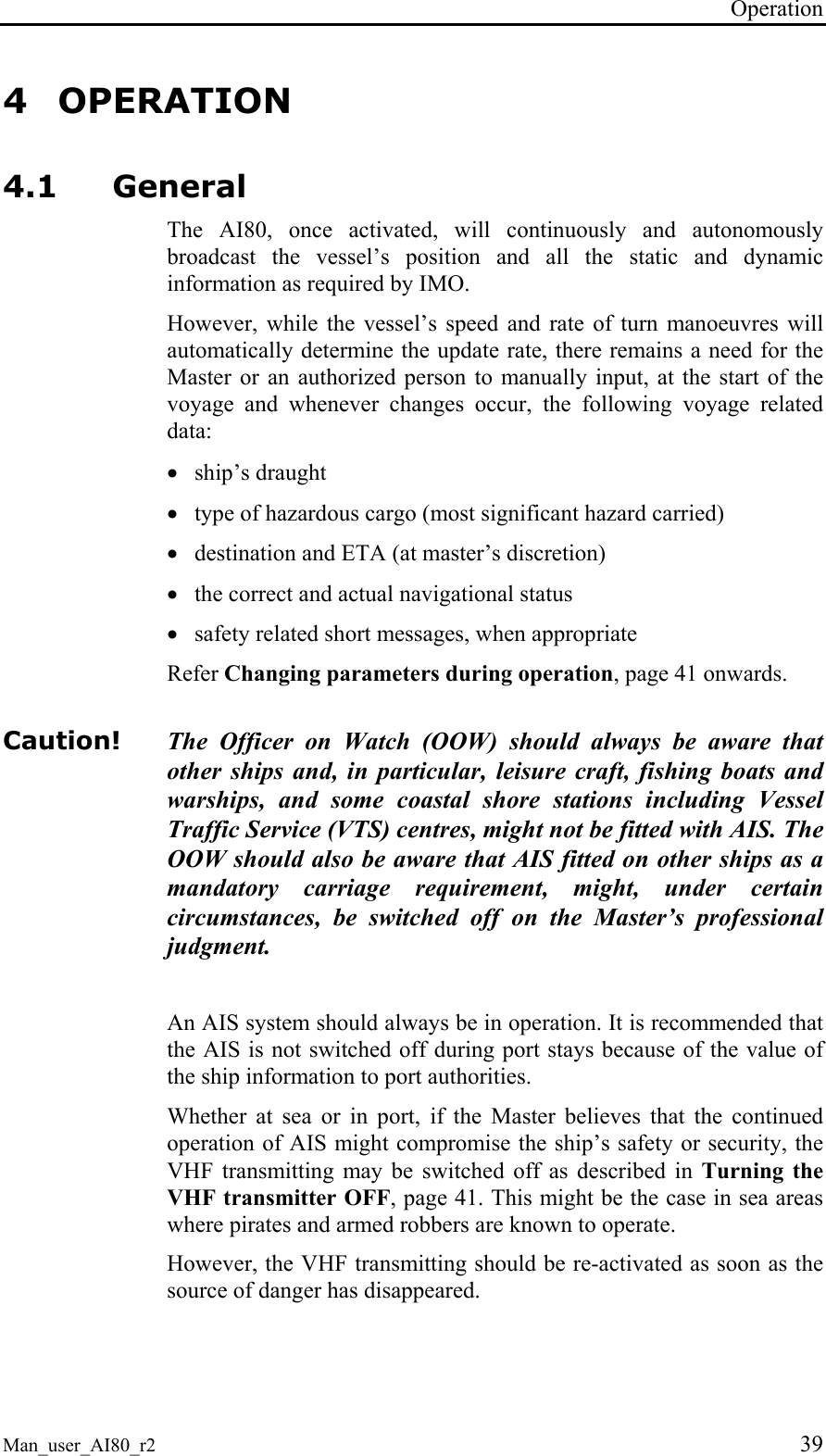 Operation Man_user_AI80_r2 39 4 OPERATION 4.1 General The AI80, once activated, will continuously and autonomously broadcast the vessel’s position and all the static and dynamic information as required by IMO. However, while the vessel’s speed and rate of turn manoeuvres will automatically determine the update rate, there remains a need for the Master or an authorized person to manually input, at the start of the voyage and whenever changes occur, the following voyage related data: • ship’s draught • type of hazardous cargo (most significant hazard carried) • destination and ETA (at master’s discretion) • the correct and actual navigational status • safety related short messages, when appropriate Refer Changing parameters during operation, page 41 onwards. Caution! The Officer on Watch (OOW) should always be aware that other ships and, in particular, leisure craft, fishing boats and warships, and some coastal shore stations including Vessel Traffic Service (VTS) centres, might not be fitted with AIS. The OOW should also be aware that AIS fitted on other ships as a mandatory carriage requirement, might, under certain circumstances, be switched off on the Master’s professional judgment. An AIS system should always be in operation. It is recommended that the AIS is not switched off during port stays because of the value of the ship information to port authorities. Whether at sea or in port, if the Master believes that the continued operation of AIS might compromise the ship’s safety or security, the VHF transmitting may be switched off as described in Turning the VHF transmitter OFF, page 41. This might be the case in sea areas where pirates and armed robbers are known to operate. However, the VHF transmitting should be re-activated as soon as the source of danger has disappeared.