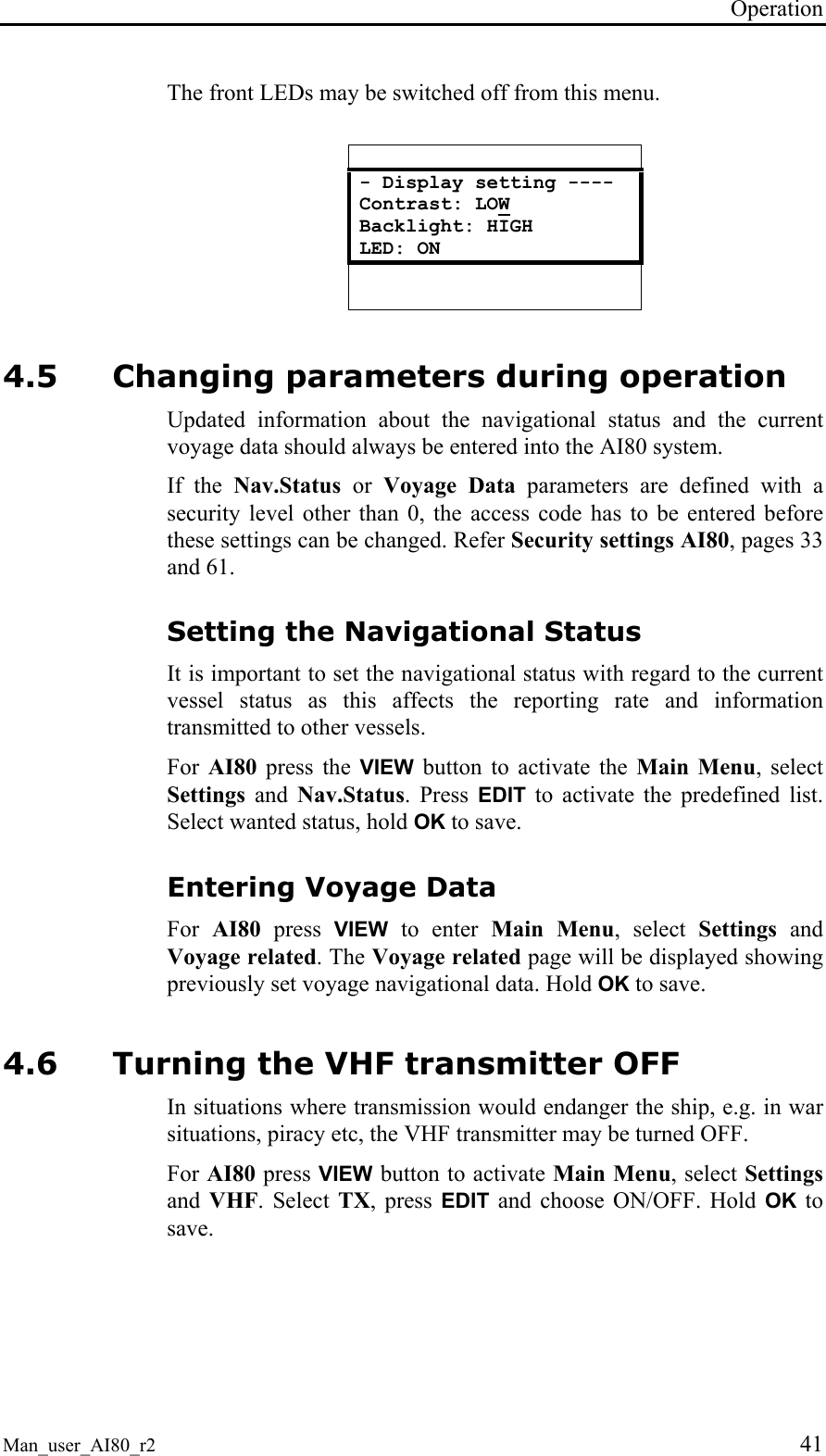 Operation Man_user_AI80_r2 41 The front LEDs may be switched off from this menu. - Display setting ---- Contrast: LOW Backlight: HIGH LED: ON 4.5 Changing parameters during operation Updated information about the navigational status and the current voyage data should always be entered into the AI80 system. If the Nav.Status or Voyage Data parameters are defined with a security level other than 0, the access code has to be entered before these settings can be changed. Refer Security settings AI80, pages 33 and 61. Setting the Navigational Status It is important to set the navigational status with regard to the current vessel status as this affects the reporting rate and information transmitted to other vessels. For AI80 press the VIEW button to activate the Main Menu, select Settings and Nav.Status. Press EDIT to activate the predefined list. Select wanted status, hold OK to save. Entering Voyage Data For AI80 press VIEW to enter Main Menu, select Settings and Voyage related. The Voyage related page will be displayed showing previously set voyage navigational data. Hold OK to save. 4.6 Turning the VHF transmitter OFF In situations where transmission would endanger the ship, e.g. in war situations, piracy etc, the VHF transmitter may be turned OFF. For AI80 press VIEW button to activate Main Menu, select Settings and VHF. Select TX, press EDIT and choose ON/OFF. Hold OK to save.