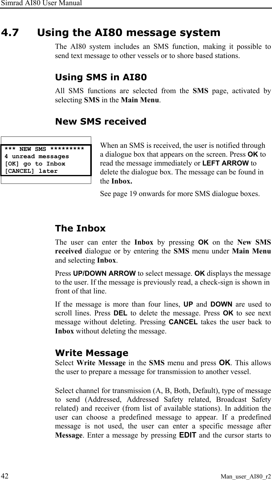 Simrad AI80 User Manual 42 Man_user_AI80_r2 4.7 Using the AI80 message system The AI80 system includes an SMS function, making it possible to send text message to other vessels or to shore based stations. Using SMS in AI80 All SMS functions are selected from the SMS page, activated by selecting SMS in the Main Menu. New SMS received   *** NEW SMS ********* 4 unread messages [OK] go to Inbox [CANCEL] later    When an SMS is received, the user is notified through a dialogue box that appears on the screen. Press OK to read the message immediately or LEFT ARROW to delete the dialogue box. The message can be found in the Inbox. See page 19 onwards for more SMS dialogue boxes.  The Inbox The user can enter the Inbox by pressing OK on the New SMS received dialogue or by entering the SMS menu under Main Menu and selecting Inbox.  Press UP/DOWN ARROW to select message. OK displays the message to the user. If the message is previously read, a check-sign is shown in front of that line. If the message is more than four lines, UP and DOWN are used to scroll lines. Press DEL to delete the message. Press OK to see next message without deleting. Pressing CANCEL takes the user back to Inbox without deleting the message. Write Message Select Write Message in the SMS menu and press OK. This allows the user to prepare a message for transmission to another vessel.   Select channel for transmission (A, B, Both, Default), type of message to send (Addressed, Addressed Safety related, Broadcast Safety related) and receiver (from list of available stations). In addition the user can choose a predefined message to appear. If a predefined message is not used, the user can enter a specific message after Message. Enter a message by pressing EDIT and the cursor starts to 