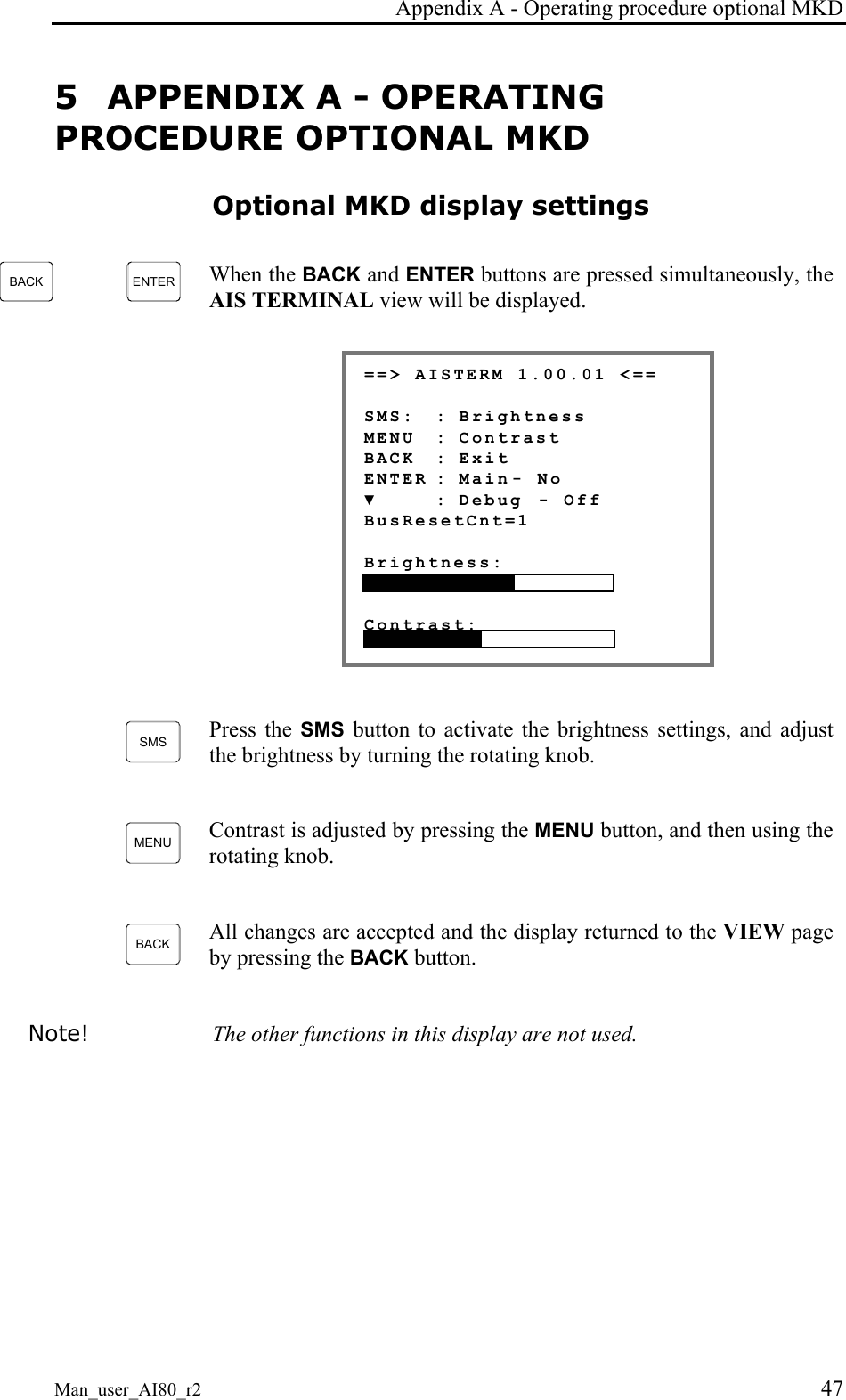 Appendix A - Operating procedure optional MKD Man_user_AI80_r2 47 5 APPENDIX A - OPERATING PROCEDURE OPTIONAL MKD Optional MKD display settings BACK ENTER When the BACK and ENTER buttons are pressed simultaneously, the AIS TERMINAL view will be displayed. ==> AISTERM 1.00.01 <== SMS: : Brightness MENU : Contrast BACK : Exit ENTER : Main - No ▼ : Debug - Off BusResetCnt=1 Brightness: Contrast: SMS Press the SMS button to activate the brightness settings, and adjust the brightness by turning the rotating knob. MENU Contrast is adjusted by pressing the MENU button, and then using the rotating knob. BACK All changes are accepted and the display returned to the VIEW page by pressing the BACK button. Note! The other functions in this display are not used.