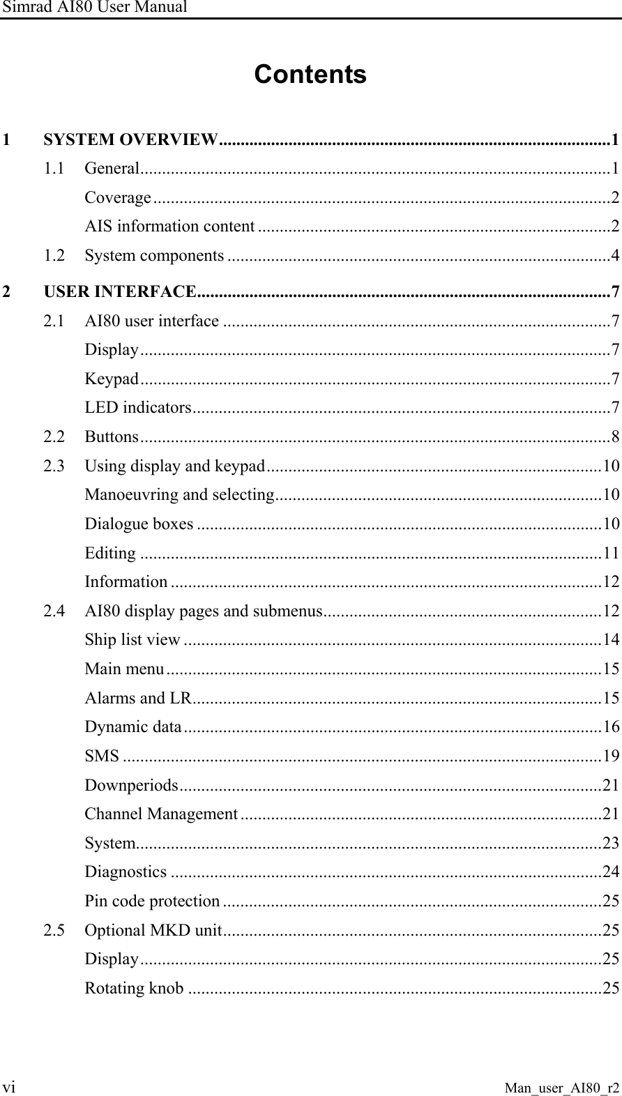 Simrad AI80 User Manual vi Man_user_AI80_r2 Contents 1 SYSTEM OVERVIEW..........................................................................................1 1.1 General............................................................................................................1 Coverage.........................................................................................................2 AIS information content .................................................................................2 1.2 System components ........................................................................................4 2 USER INTERFACE...............................................................................................7 2.1 AI80 user interface .........................................................................................7 Display............................................................................................................7 Keypad............................................................................................................7 LED indicators................................................................................................7 2.2 Buttons............................................................................................................8 2.3 Using display and keypad.............................................................................10 Manoeuvring and selecting...........................................................................10 Dialogue boxes .............................................................................................10 Editing ..........................................................................................................11 Information ...................................................................................................12 2.4 AI80 display pages and submenus................................................................12 Ship list view ................................................................................................14 Main menu....................................................................................................15 Alarms and LR..............................................................................................15 Dynamic data................................................................................................16 SMS ..............................................................................................................19 Downperiods.................................................................................................21 Channel Management ...................................................................................21 System...........................................................................................................23 Diagnostics ...................................................................................................24 Pin code protection .......................................................................................25 2.5 Optional MKD unit.......................................................................................25 Display..........................................................................................................25 Rotating knob ...............................................................................................25