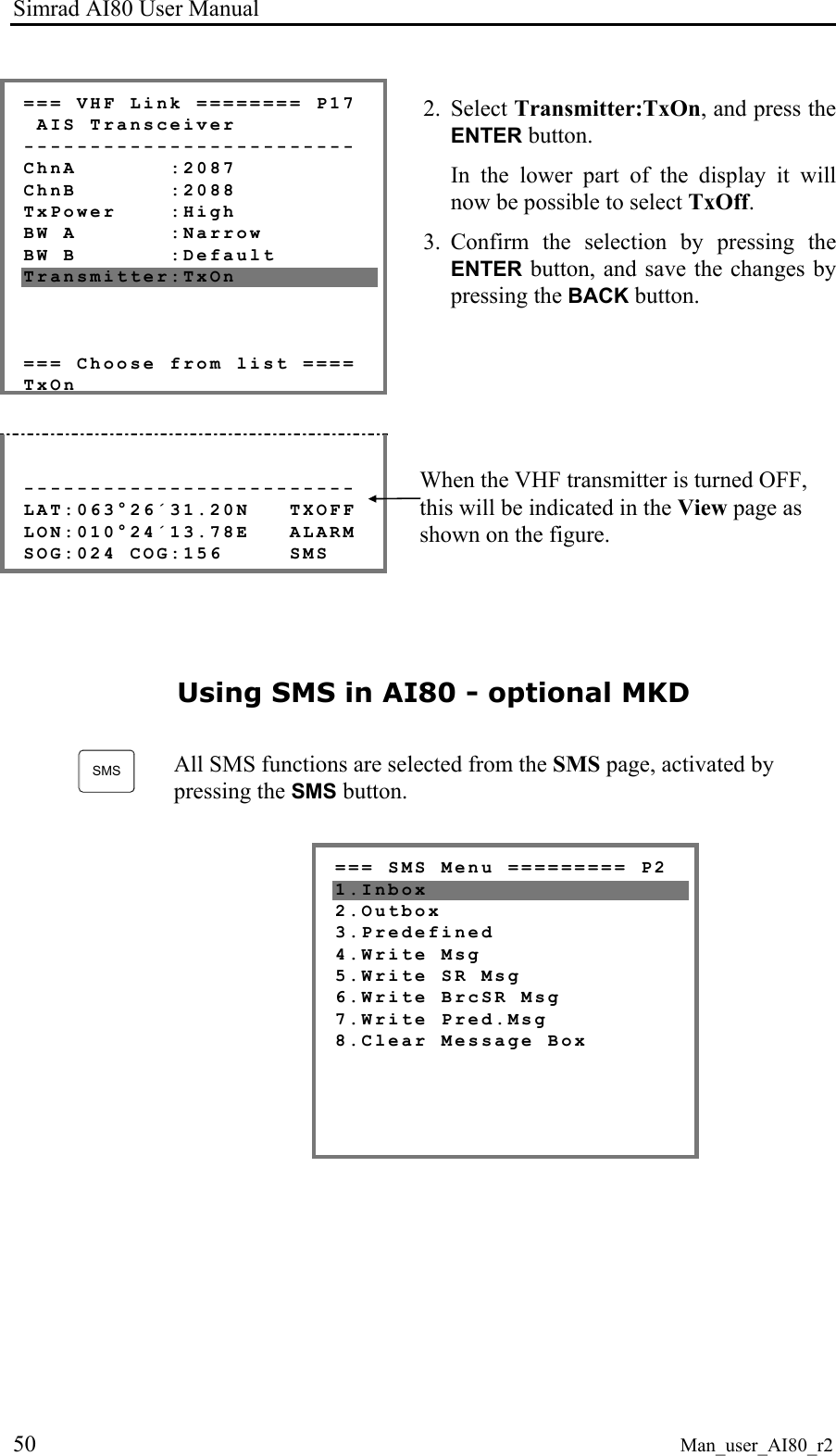 Simrad AI80 User Manual 50 Man_user_AI80_r2 === VHF Link ======== P17 AIS Transceiver ------------------------- ChnA :2087 ChnB :2088 TxPower :High BW A :Narrow BW B :Default Transmitter:TxOn === Choose from list ==== TxOn 2. Select Transmitter:TxOn, and press the ENTER button. In the lower part of the display it will now be possible to select TxOff. 3. Confirm the selection by pressing the ENTER button, and save the changes by pressing the BACK button. ------------------------- LAT:063°26´31.20N TXOFF LON:010°24´13.78E ALARM SOG:024 COG:156 SMS When the VHF transmitter is turned OFF, this will be indicated in the View page as shown on the figure. Using SMS in AI80 - optional MKD SMS All SMS functions are selected from the SMS page, activated by pressing the SMS button. === SMS Menu ========= P2 1.Inbox 2.Outbox 3.Predefined 4.Write Msg 5.Write SR Msg 6.Write BrcSR Msg 7.Write Pred.Msg 8.Clear Message Box