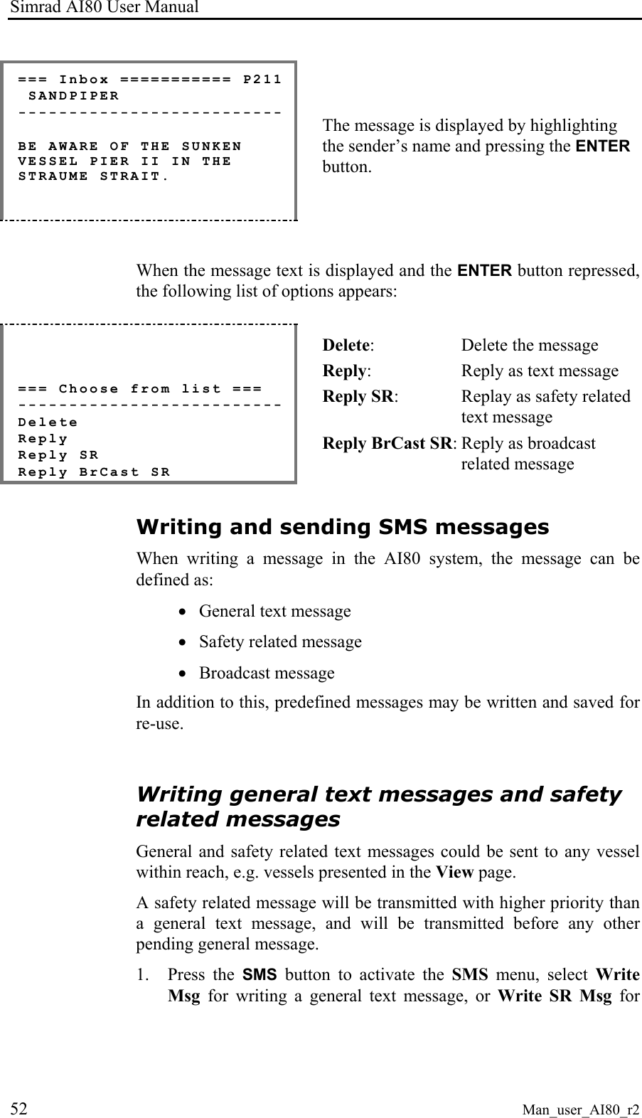 Simrad AI80 User Manual 52 Man_user_AI80_r2 === Inbox =========== P211 SANDPIPER -------------------------- BE AWARE OF THE SUNKEN VESSEL PIER II IN THE STRAUME STRAIT. The message is displayed by highlighting the sender’s name and pressing the ENTER button. When the message text is displayed and the ENTER button repressed, the following list of options appears: === Choose from list === -------------------------- Delete Reply Reply SR Reply BrCast SR Delete: Delete the message Reply: Reply as text message Reply SR: Replay as safety related text message Reply BrCast SR: Reply as broadcast related message Writing and sending SMS messages When writing a message in the AI80 system, the message can be defined as: • General text message • Safety related message • Broadcast message In addition to this, predefined messages may be written and saved for re-use. Writing general text messages and safety related messages General and safety related text messages could be sent to any vessel within reach, e.g. vessels presented in the View page. A safety related message will be transmitted with higher priority than a general text message, and will be transmitted before any other pending general message. 1. Press the SMS button to activate the SMS menu, select Write Msg for writing a general text message, or Write SR Msg for