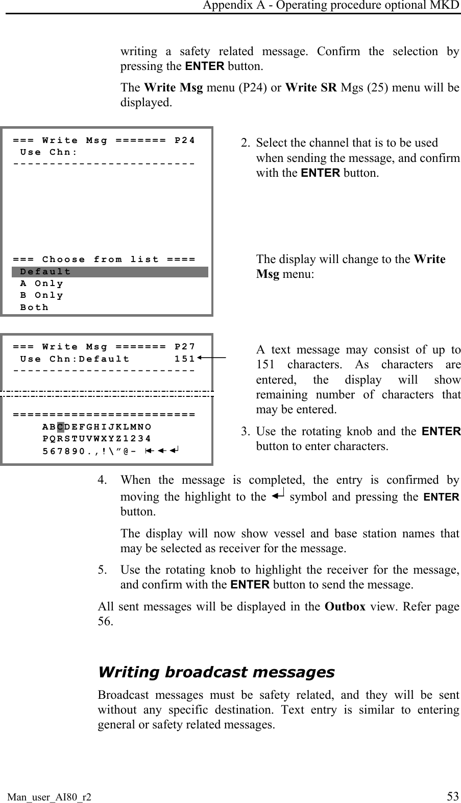 Appendix A - Operating procedure optional MKD Man_user_AI80_r2 53 writing a safety related message. Confirm the selection by pressing the ENTER button. The Write Msg menu (P24) or Write SR Mgs (25) menu will be displayed. === Write Msg ======= P24 Use Chn: ------------------------- === Choose from list ==== Default A Only B Only Both 2. Select the channel that is to be used when sending the message, and confirm with the ENTER button. The display will change to the Write Msg menu: === Write Msg ======= P27 Use Chn:Default 151 ------------------------- ========================= ABCDEFGHIJKLMNO PQRSTUVWXYZ1234 567890.,!\”@- A text message may consist of up to 151 characters. As characters are entered, the display will show remaining number of characters that may be entered. 3. Use the rotating knob and the ENTER button to enter characters. 4. When the message is completed, the entry is confirmed by moving the highlight to the symbol and pressing the ENTER button. The display will now show vessel and base station names that may be selected as receiver for the message. 5. Use the rotating knob to highlight the receiver for the message, and confirm with the ENTER button to send the message. All sent messages will be displayed in the Outbox view. Refer page 56. Writing broadcast messages Broadcast messages must be safety related, and they will be sent without any specific destination. Text entry is similar to entering general or safety related messages.