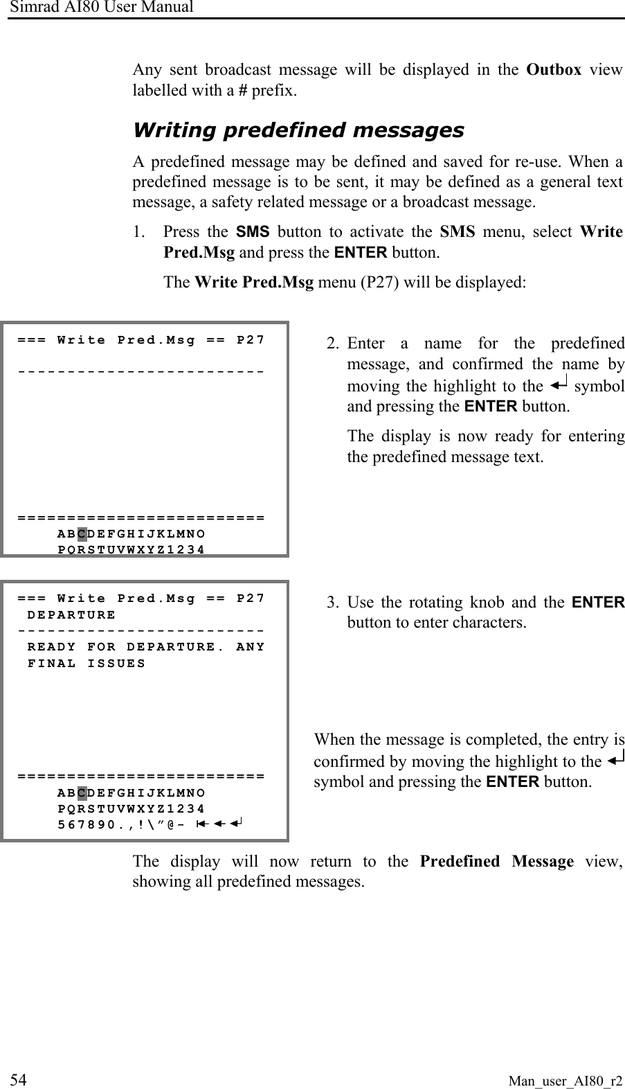 Simrad AI80 User Manual 54 Man_user_AI80_r2 Any sent broadcast message will be displayed in the Outbox view labelled with a # prefix. Writing predefined messages A predefined message may be defined and saved for re-use. When a predefined message is to be sent, it may be defined as a general text message, a safety related message or a broadcast message. 1. Press the SMS button to activate the SMS menu, select Write Pred.Msg and press the ENTER button. The Write Pred.Msg menu (P27) will be displayed: === Write Pred.Msg == P27 ------------------------- ========================= ABCDEFGHIJKLMNO PQRSTUVWXYZ1234 2. Enter a name for the predefined message, and confirmed the name by moving the highlight to the symbol and pressing the ENTER button. The display is now ready for entering the predefined message text. === Write Pred.Msg == P27 DEPARTURE ------------------------- READY FOR DEPARTURE. ANY FINAL ISSUES ========================= ABCDEFGHIJKLMNO PQRSTUVWXYZ1234 567890.,!\”@- 3. Use the rotating knob and the ENTER button to enter characters. When the message is completed, the entry is confirmed by moving the highlight to the symbol and pressing the ENTER button. The display will now return to the Predefined Message view, showing all predefined messages.