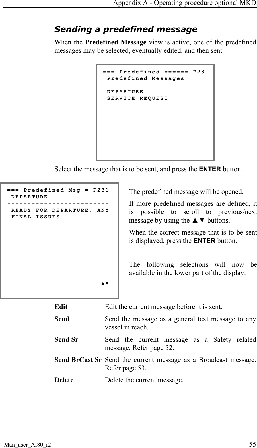 Appendix A - Operating procedure optional MKD Man_user_AI80_r2 55 Sending a predefined message When the Predefined Message view is active, one of the predefined messages may be selected, eventually edited, and then sent. === Predefined ====== P23 Predefined Messages ------------------------- DEPARTURE SERVICE REQUEST Select the message that is to be sent, and press the ENTER button. === Predefined Msg = P231 DEPARTURE ------------------------- READY FOR DEPARTURE. ANY FINAL ISSUES ▲▼ The predefined message will be opened. If more predefined messages are defined, it is possible to scroll to previous/next message by using the ▲▼ buttons. When the correct message that is to be sent is displayed, press the ENTER button. The following selections will now be available in the lower part of the display: Edit Edit the current message before it is sent. Send Send the message as a general text message to any vessel in reach. Send Sr Send the current message as a Safety related message. Refer page 52. Send BrCast Sr Send the current message as a Broadcast message. Refer page 53. Delete Delete the current message.