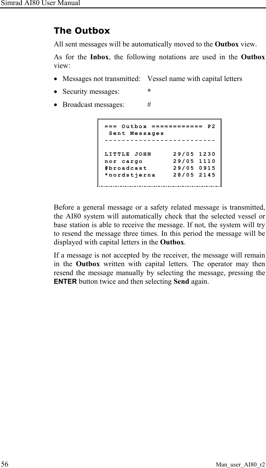 Simrad AI80 User Manual 56 Man_user_AI80_r2 The Outbox All sent messages will be automatically moved to the Outbox view. As for the Inbox, the following notations are used in the Outbox view: • Messages not transmitted: Vessel name with capital letters • Security messages: * • Broadcast messages: # === Outbox ============ P2 Sent Messages -------------------------- LITTLE JOHN 29/05 1230 nor cargo 29/05 1110 #broadcast 29/05 0915 *nordstjerna 28/05 2145 Before a general message or a safety related message is transmitted, the AI80 system will automatically check that the selected vessel or base station is able to receive the message. If not, the system will try to resend the message three times. In this period the message will be displayed with capital letters in the Outbox. If a message is not accepted by the receiver, the message will remain in the Outbox written with capital letters. The operator may then resend the message manually by selecting the message, pressing the ENTER button twice and then selecting Send again.