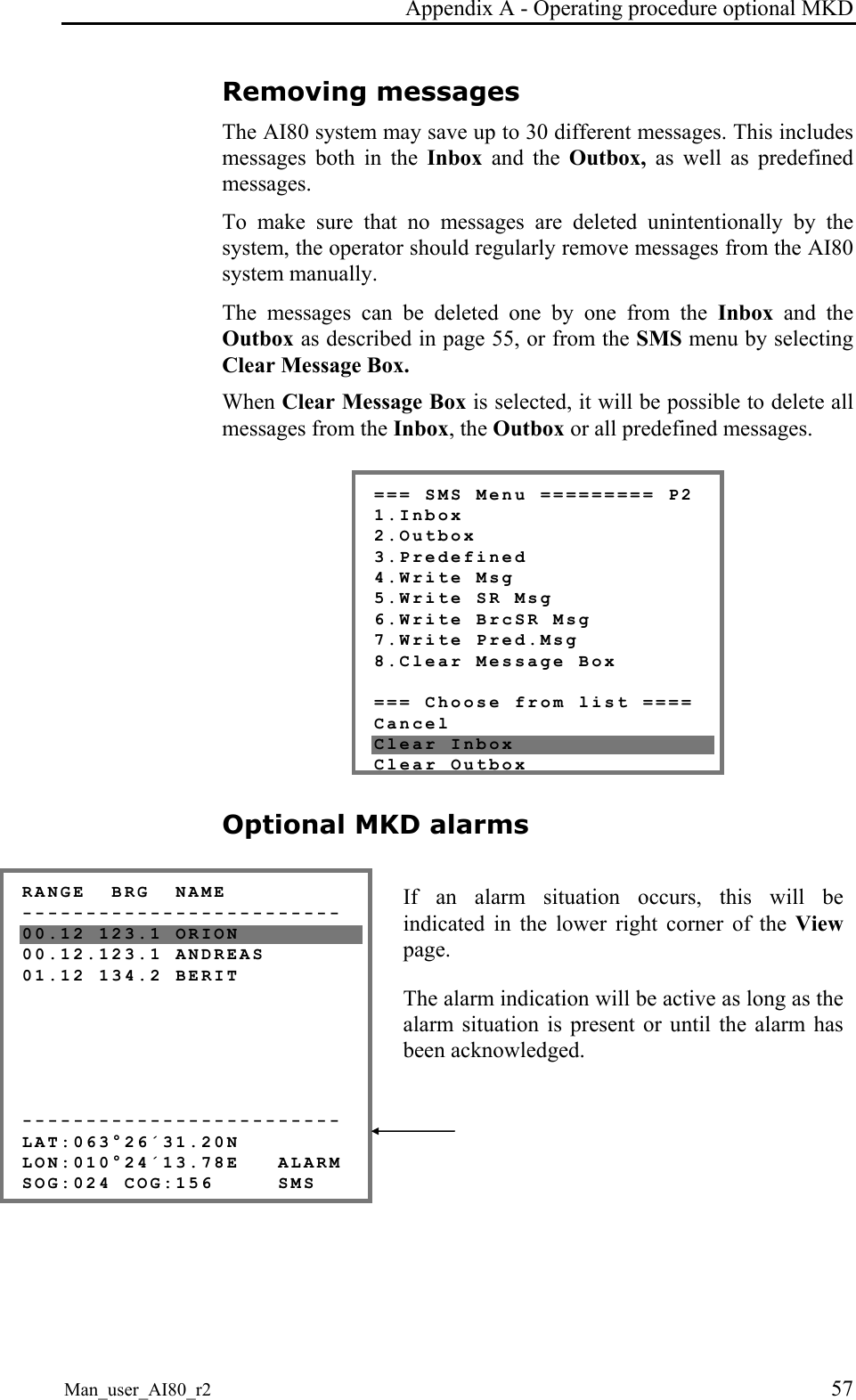 Appendix A - Operating procedure optional MKD Man_user_AI80_r2 57 Removing messages The AI80 system may save up to 30 different messages. This includes messages both in the Inbox and the Outbox, as well as predefined messages. To make sure that no messages are deleted unintentionally by the system, the operator should regularly remove messages from the AI80 system manually. The messages can be deleted one by one from the Inbox and the Outbox as described in page 55, or from the SMS menu by selecting Clear Message Box. When Clear Message Box is selected, it will be possible to delete all messages from the Inbox, the Outbox or all predefined messages. === SMS Menu ========= P2 1.Inbox 2.Outbox 3.Predefined 4.Write Msg 5.Write SR Msg 6.Write BrcSR Msg 7.Write Pred.Msg 8.Clear Message Box === Choose from list ==== Cancel Clear Inbox Clear OutboxOptional MKD alarms RANGE BRG NAME ------------------------- 00.12 123.1 ORION 00.12.123.1 ANDREAS 01.12 134.2 BERIT ------------------------- LAT:063°26´31.20N LON:010°24´13.78E ALARM SOG:024 COG:156 SMS If an alarm situation occurs, this will be indicated in the lower right corner of the View page. The alarm indication will be active as long as the alarm situation is present or until the alarm has been acknowledged.