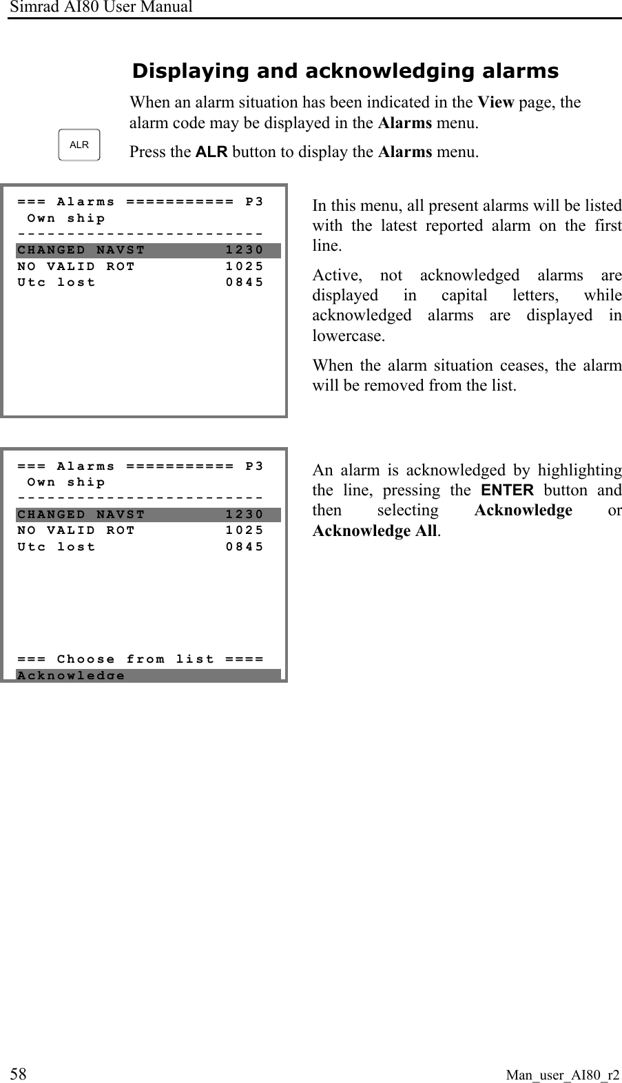 Simrad AI80 User Manual 58 Man_user_AI80_r2 Displaying and acknowledging alarms ALR When an alarm situation has been indicated in the View page, the alarm code may be displayed in the Alarms menu. Press the ALR button to display the Alarms menu. === Alarms =========== P3 Own ship ------------------------- CHANGED NAVST 1230 NO VALID ROT 1025 Utc lost 0845 In this menu, all present alarms will be listed with the latest reported alarm on the first line. Active, not acknowledged alarms are displayed in capital letters, while acknowledged alarms are displayed in lowercase. When the alarm situation ceases, the alarm will be removed from the list. === Alarms =========== P3 Own ship ------------------------- CHANGED NAVST 1230 NO VALID ROT 1025 Utc lost 0845 === Choose from list ==== Acknowledge An alarm is acknowledged by highlighting the line, pressing the ENTER button and then selecting Acknowledge or Acknowledge All.