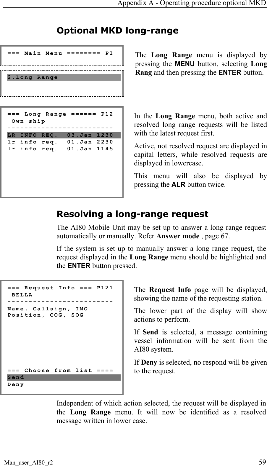 Appendix A - Operating procedure optional MKD Man_user_AI80_r2 59 Optional MKD long-range === Main Menu ======== P1 2.Long Range The Long Range menu is displayed by pressing the MENU button, selecting Long Rang and then pressing the ENTER button. === Long Range ====== P12 Own ship ------------------------- LR INFO REQ. 03.Jan 1230 lr info req. 01.Jan 2230 lr info req. 01.Jan 1145 In the Long Range menu, both active and resolved long range requests will be listed with the latest request first. Active, not resolved request are displayed in capital letters, while resolved requests are displayed in lowercase. This menu will also be displayed by pressing the ALR button twice. Resolving a long-range request The AI80 Mobile Unit may be set up to answer a long range request automatically or manually. Refer Answer mode , page 67. If the system is set up to manually answer a long range request, the request displayed in the Long Range menu should be highlighted and the ENTER button pressed. === Request Info === P121 BELLA ------------------------- Name, Callsign, IMO Position, COG, SOG === Choose from list ==== Send Deny The Request Info page will be displayed, showing the name of the requesting station. The lower part of the display will show actions to perform. If Send is selected, a message containing vessel information will be sent from the AI80 system. If Deny is selected, no respond will be given to the request. Independent of which action selected, the request will be displayed in the Long Range menu. It will now be identified as a resolved message written in lower case.