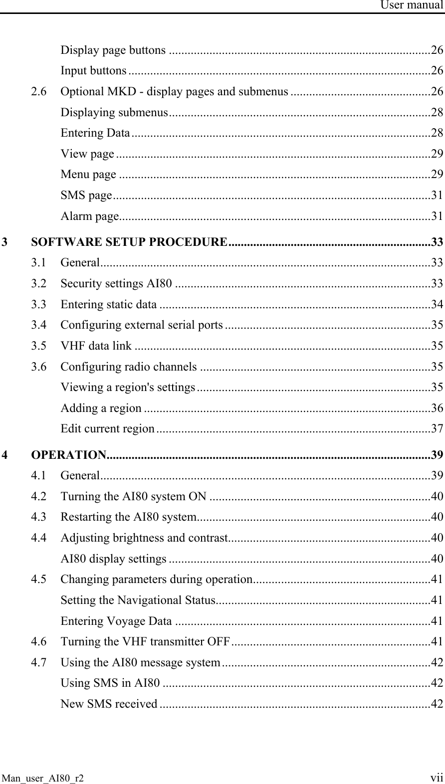 User manual Man_user_AI80_r2 vii Display page buttons ....................................................................................26 Input buttons .................................................................................................26 2.6 Optional MKD - display pages and submenus .............................................26 Displaying submenus....................................................................................28 Entering Data................................................................................................28 View page .....................................................................................................29 Menu page ....................................................................................................29 SMS page......................................................................................................31 Alarm page....................................................................................................31 3 SOFTWARE SETUP PROCEDURE.................................................................33 3.1 General..........................................................................................................33 3.2 Security settings AI80 ..................................................................................33 3.3 Entering static data .......................................................................................34 3.4 Configuring external serial ports ..................................................................35 3.5 VHF data link ...............................................................................................35 3.6 Configuring radio channels ..........................................................................35 Viewing a region's settings...........................................................................35 Adding a region ............................................................................................36 Edit current region ........................................................................................37 4 OPERATION........................................................................................................39 4.1 General..........................................................................................................39 4.2 Turning the AI80 system ON .......................................................................40 4.3 Restarting the AI80 system...........................................................................40 4.4 Adjusting brightness and contrast.................................................................40 AI80 display settings ....................................................................................40 4.5 Changing parameters during operation.........................................................41 Setting the Navigational Status.....................................................................41 Entering Voyage Data ..................................................................................41 4.6 Turning the VHF transmitter OFF................................................................41 4.7 Using the AI80 message system...................................................................42 Using SMS in AI80 ......................................................................................42 New SMS received .......................................................................................42