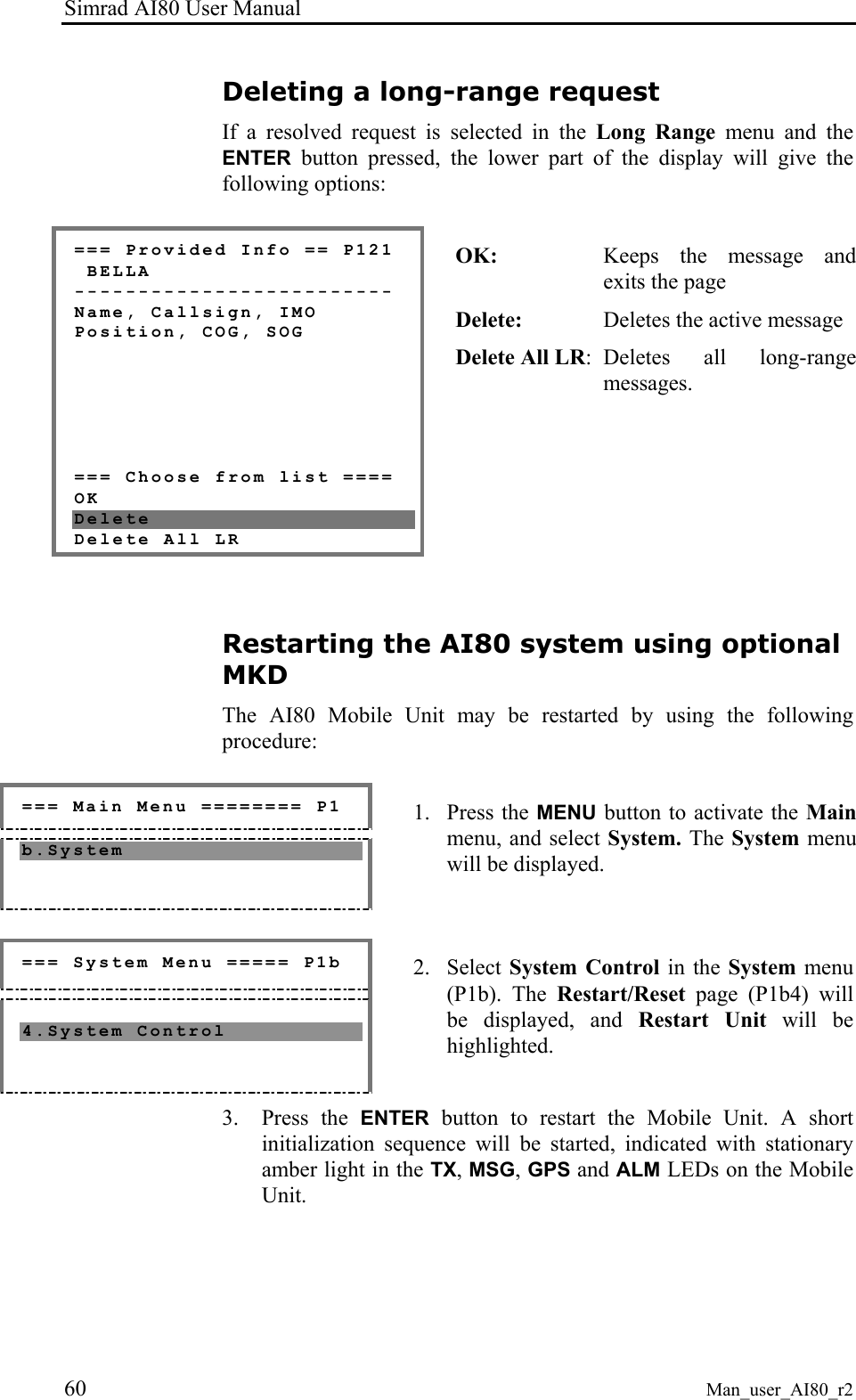 Simrad AI80 User Manual 60 Man_user_AI80_r2 Deleting a long-range request If a resolved request is selected in the Long Range menu and the ENTER button pressed, the lower part of the display will give the following options: === Provided Info == P121 BELLA ------------------------- Name, Callsign, IMO Position, COG, SOG === Choose from list ==== OK Delete Delete All LR OK: Keeps the message and exits the page Delete: Deletes the active message Delete All LR: Deletes all long-range messages. Restarting the AI80 system using optional MKD The AI80 Mobile Unit may be restarted by using the following procedure: === Main Menu ======== P1 b.System 1. Press the MENU button to activate the Main menu, and select System. The System menu will be displayed. === System Menu ===== P1b 4.System Control 2. Select System Control in the System menu (P1b). The Restart/Reset page (P1b4) will be displayed, and Restart Unit will be highlighted. 3. Press the ENTER button to restart the Mobile Unit. A short initialization sequence will be started, indicated with stationary amber light in the TX, MSG, GPS and ALM LEDs on the Mobile Unit.