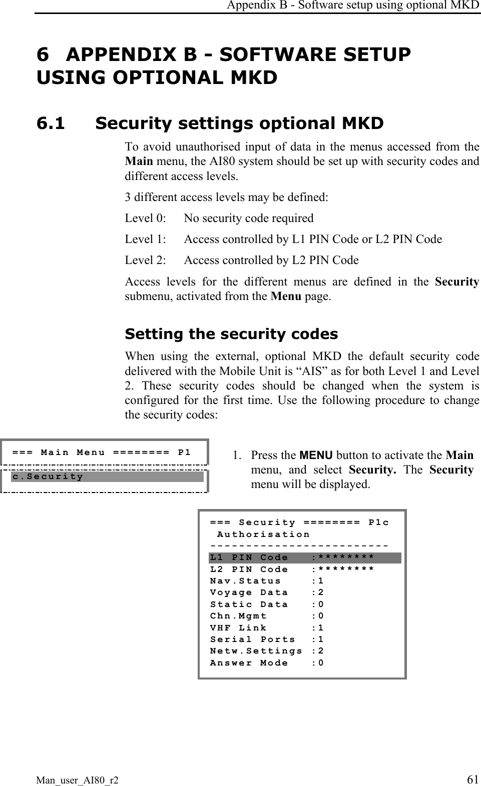 Appendix B - Software setup using optional MKD Man_user_AI80_r2 61 6 APPENDIX B - SOFTWARE SETUP USING OPTIONAL MKD 6.1 Security settings optional MKD To avoid unauthorised input of data in the menus accessed from the Main menu, the AI80 system should be set up with security codes and different access levels. 3 different access levels may be defined: Level 0: No security code required Level 1: Access controlled by L1 PIN Code or L2 PIN Code Level 2: Access controlled by L2 PIN Code Access levels for the different menus are defined in the Security submenu, activated from the Menu page. Setting the security codes When using the external, optional MKD the default security code delivered with the Mobile Unit is “AIS” as for both Level 1 and Level 2. These security codes should be changed when the system is configured for the first time. Use the following procedure to change the security codes: === Main Menu ======== P1 c.Security 1. Press the MENU button to activate the Main menu, and select Security. The Security menu will be displayed. === Security ======== P1c Authorisation ------------------------- L1 PIN Code :******** L2 PIN Code :******** Nav.Status :1 Voyage Data :2 Static Data :0 Chn.Mgmt :0 VHF Link :1 Serial Ports :1 Netw.Settings :2 Answer Mode :0