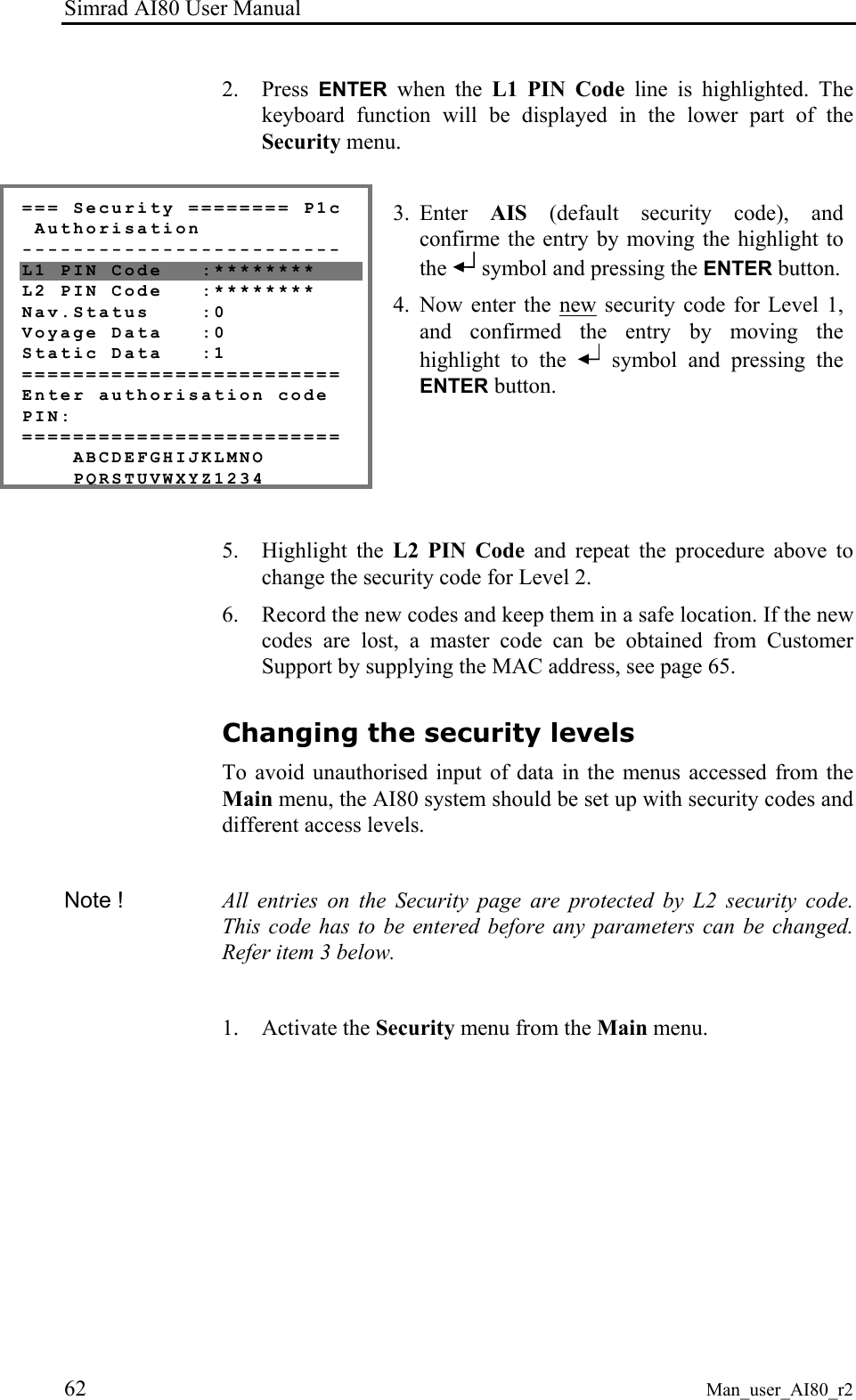 Simrad AI80 User Manual 62 Man_user_AI80_r2 2. Press ENTER when the L1 PIN Code line is highlighted. The keyboard function will be displayed in the lower part of the Security menu. === Security ======== P1c Authorisation ------------------------- L1 PIN Code :******** L2 PIN Code :******** Nav.Status :0 Voyage Data :0 Static Data :1 ========================= Enter authorisation code PIN: ========================= ABCDEFGHIJKLMNO PQRSTUVWXYZ1234 3. Enter AIS (default security code), and confirme the entry by moving the highlight to the symbol and pressing the ENTER button. 4. Now enter the new security code for Level 1, and confirmed the entry by moving the highlight to the symbol and pressing the ENTER button. 5. Highlight the L2 PIN Code and repeat the procedure above to change the security code for Level 2. 6. Record the new codes and keep them in a safe location. If the new codes are lost, a master code can be obtained from Customer Support by supplying the MAC address, see page 65. Changing the security levels To avoid unauthorised input of data in the menus accessed from the Main menu, the AI80 system should be set up with security codes and different access levels. Note ! All entries on the Security page are protected by L2 security code. This code has to be entered before any parameters can be changed. Refer item 3 below. 1. Activate the Security menu from the Main menu.