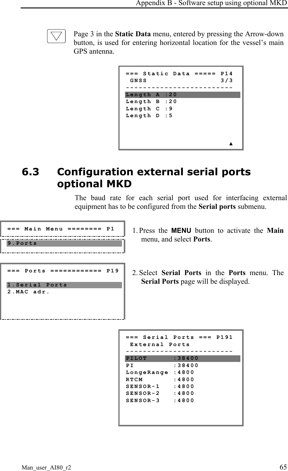 Appendix B - Software setup using optional MKD Man_user_AI80_r2 65 Page 3 in the Static Data menu, entered by pressing the Arrow-down button, is used for entering horizontal location for the vessel’s main GPS antenna. === Static Data ===== P14 GNSS 3/3 ------------------------- Length A :20 Length B :20 Length C :9 Length D :5 ▲ 6.3 Configuration external serial ports optional MKD The baud rate for each serial port used for interfacing external equipment has to be configured from the Serial ports submenu. === Main Menu ======== P1 9.Ports 1. Press the MENU button to activate the Main menu, and select Ports. === Ports ============ P19 1.Serial Ports 2.MAC adr. 2. Select Serial Ports in the Ports menu. The Serial Ports page will be displayed. === Serial Ports === P191 External Ports ------------------------- PILOT :38400 PI :38400 LongeRange :4800 RTCM :4800 SENSOR-1 :4800 SENSOR-2 :4800 SENSOR-3 :4800