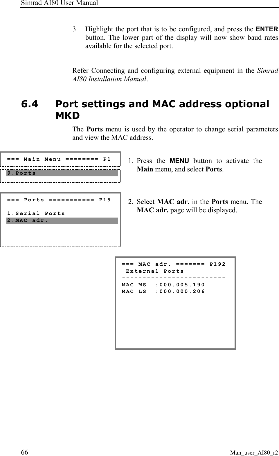 Simrad AI80 User Manual 66 Man_user_AI80_r2 3. Highlight the port that is to be configured, and press the ENTER button. The lower part of the display will now show baud rates available for the selected port. Refer Connecting and configuring external equipment in the Simrad AI80 Installation Manual. 6.4 Port settings and MAC address optional MKD The Ports menu is used by the operator to change serial parameters and view the MAC address. === Main Menu ======== P1 9.Ports 1. Press the MENU button to activate the Main menu, and select Ports. === Ports =========== P19 1.Serial Ports 2.MAC adr. 2. Select MAC adr. in the Ports menu. The MAC adr. page will be displayed. === MAC adr. ======= P192 External Ports ------------------------- MAC MS :000.005.190 MAC LS :000.000.206