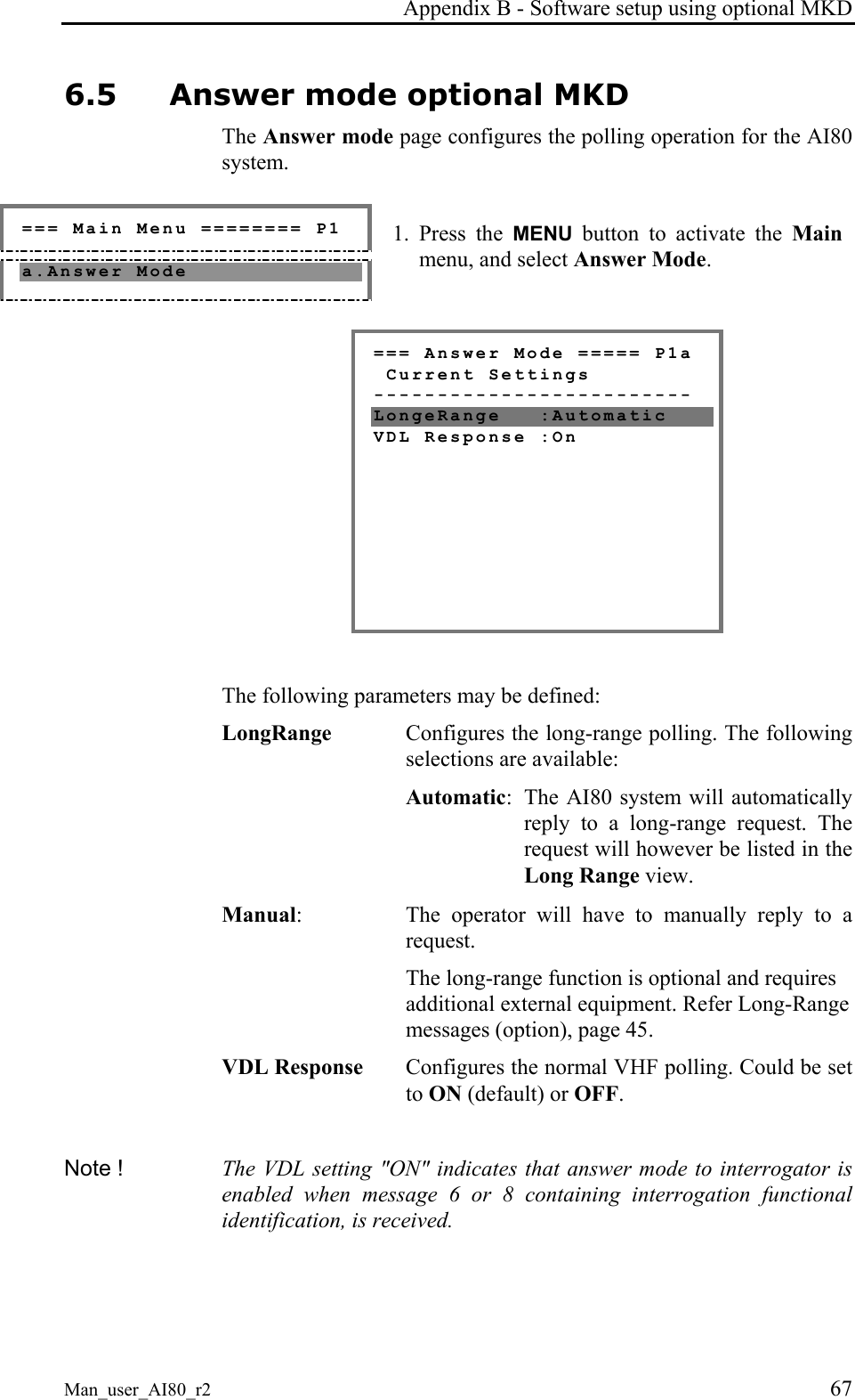 Appendix B - Software setup using optional MKD Man_user_AI80_r2 67 6.5 Answer mode optional MKD The Answer mode page configures the polling operation for the AI80 system. === Main Menu ======== P1 a.Answer Mode 1. Press the MENU button to activate the Main menu, and select Answer Mode. === Answer Mode ===== P1a Current Settings ------------------------- LongeRange :Automatic VDL Response :On The following parameters may be defined: LongRange Configures the long-range polling. The following selections are available: Automatic: The AI80 system will automatically reply to a long-range request. The request will however be listed in the Long Range view. Manual: The operator will have to manually reply to a request. The long-range function is optional and requires additional external equipment. Refer Long-Range messages (option), page 45. VDL Response Configures the normal VHF polling. Could be set to ON (default) or OFF. Note ! The VDL setting "ON" indicates that answer mode to interrogator is enabled when message 6 or 8 containing interrogation functional identification, is received.