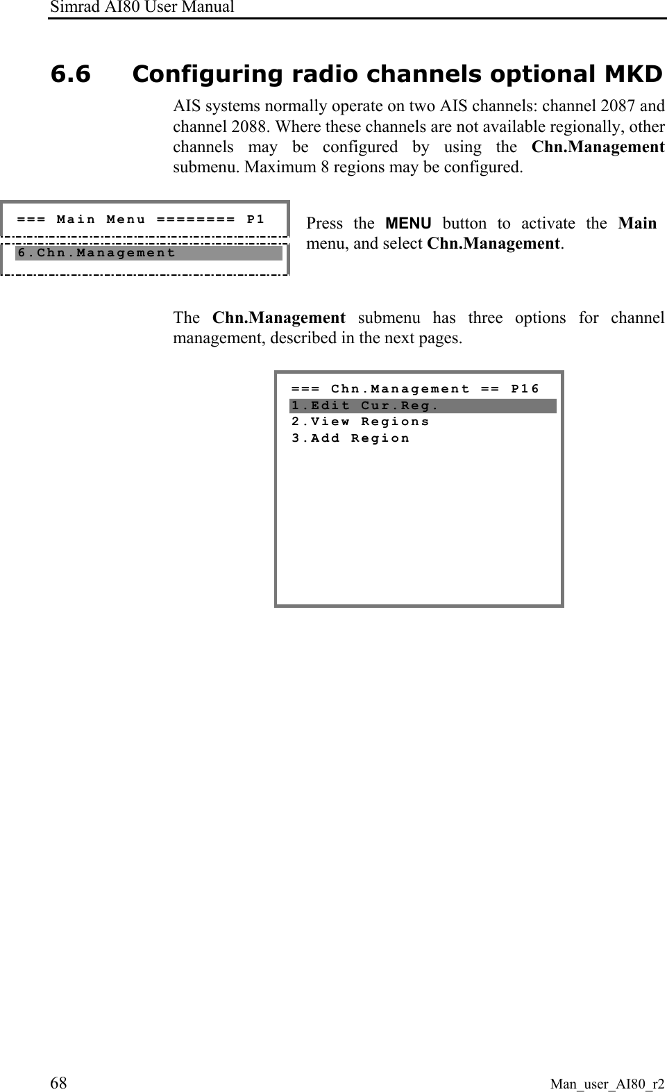 Simrad AI80 User Manual 68 Man_user_AI80_r2 6.6 Configuring radio channels optional MKD AIS systems normally operate on two AIS channels: channel 2087 and channel 2088. Where these channels are not available regionally, other channels may be configured by using the Chn.Management submenu. Maximum 8 regions may be configured. === Main Menu ======== P1 6.Chn.Management Press the MENU button to activate the Main menu, and select Chn.Management. The Chn.Management submenu has three options for channel management, described in the next pages. === Chn.Management == P16 1.Edit Cur.Reg. 2.View Regions 3.Add Region