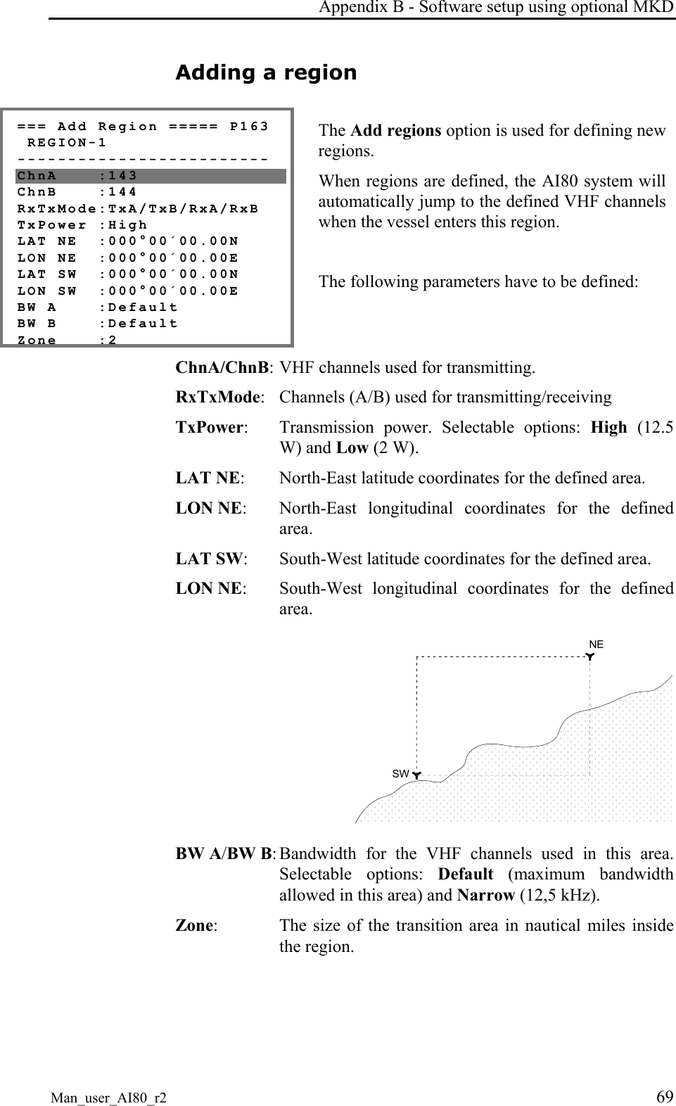 Appendix B - Software setup using optional MKD Man_user_AI80_r2 69 Adding a region === Add Region ===== P163 REGION-1 ------------------------- ChnA :143 ChnB :144 RxTxMode:TxA/TxB/RxA/RxB TxPower :High LAT NE :000°00´00.00N LON NE :000°00´00.00E LAT SW :000°00´00.00N LON SW :000°00´00.00E BW A :Default BW B :Default Zone :2 The Add regions option is used for defining new regions. When regions are defined, the AI80 system will automatically jump to the defined VHF channels when the vessel enters this region. The following parameters have to be defined: ChnA/ChnB: VHF channels used for transmitting. RxTxMode: Channels (A/B) used for transmitting/receiving TxPower: Transmission power. Selectable options: High (12.5 W) and Low (2 W). LAT NE: North-East latitude coordinates for the defined area. LON NE: North-East longitudinal coordinates for the defined area. LAT SW: South-West latitude coordinates for the defined area. LON NE: South-West longitudinal coordinates for the defined area. NESW BW A/BW B: Bandwidth for the VHF channels used in this area. Selectable options: Default (maximum bandwidth allowed in this area) and Narrow (12,5 kHz). Zone: The size of the transition area in nautical miles inside the region.