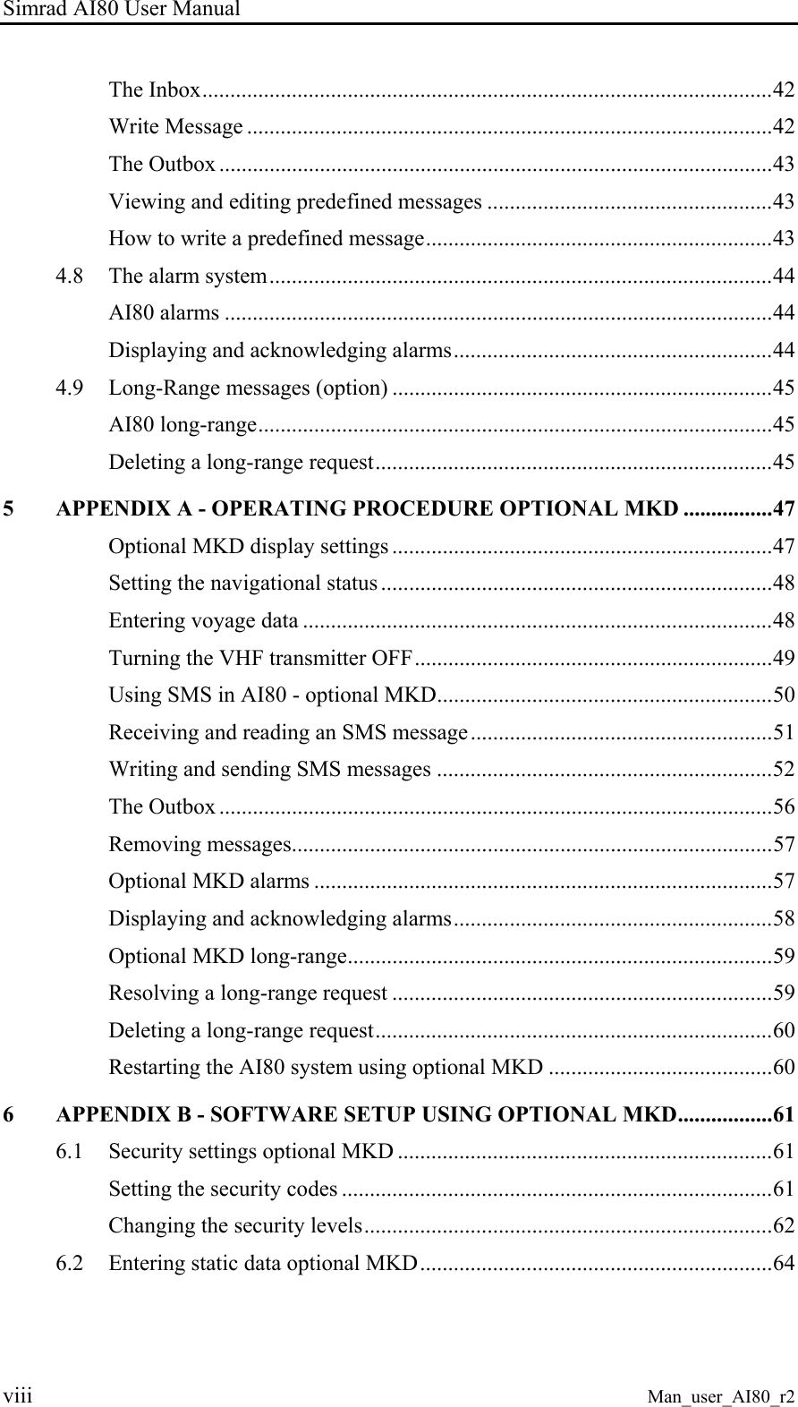 Simrad AI80 User Manual viii Man_user_AI80_r2 The Inbox......................................................................................................42 Write Message ..............................................................................................42 The Outbox ...................................................................................................43 Viewing and editing predefined messages ...................................................43 How to write a predefined message..............................................................43 4.8 The alarm system..........................................................................................44 AI80 alarms ..................................................................................................44 Displaying and acknowledging alarms.........................................................44 4.9 Long-Range messages (option) ....................................................................45 AI80 long-range............................................................................................45 Deleting a long-range request.......................................................................45 5 APPENDIX A - OPERATING PROCEDURE OPTIONAL MKD ................47 Optional MKD display settings ....................................................................47 Setting the navigational status ......................................................................48 Entering voyage data ....................................................................................48 Turning the VHF transmitter OFF................................................................49 Using SMS in AI80 - optional MKD............................................................50 Receiving and reading an SMS message......................................................51 Writing and sending SMS messages ............................................................52 The Outbox ...................................................................................................56 Removing messages......................................................................................57 Optional MKD alarms ..................................................................................57 Displaying and acknowledging alarms.........................................................58 Optional MKD long-range............................................................................59 Resolving a long-range request ....................................................................59 Deleting a long-range request.......................................................................60 Restarting the AI80 system using optional MKD ........................................60 6 APPENDIX B - SOFTWARE SETUP USING OPTIONAL MKD.................61 6.1 Security settings optional MKD ...................................................................61 Setting the security codes .............................................................................61 Changing the security levels.........................................................................62 6.2 Entering static data optional MKD...............................................................64