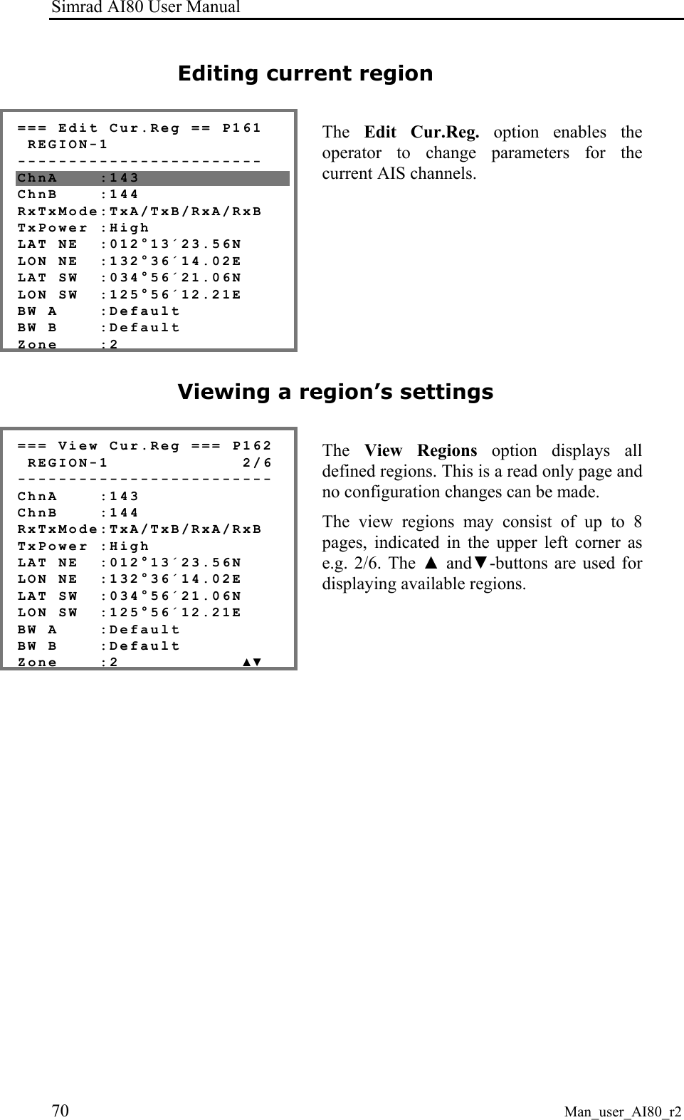 Simrad AI80 User Manual 70 Man_user_AI80_r2 Editing current region === Edit Cur.Reg == P161 REGION-1 ------------------------ ChnA :143 ChnB :144 RxTxMode:TxA/TxB/RxA/RxB TxPower :High LAT NE :012°13´23.56N LON NE :132°36´14.02E LAT SW :034°56´21.06N LON SW :125°56´12.21E BW A :Default BW B :Default Zone :2 The Edit Cur.Reg. option enables the operator to change parameters for the current AIS channels. Viewing a region’s settings === View Cur.Reg === P162 REGION-1 2/6 ------------------------- ChnA :143 ChnB :144 RxTxMode:TxA/TxB/RxA/RxB TxPower :High LAT NE :012°13´23.56N LON NE :132°36´14.02E LAT SW :034°56´21.06N LON SW :125°56´12.21E BW A :Default BW B :Default Zone :2 ▲▼ The View Regions option displays all defined regions. This is a read only page and no configuration changes can be made. The view regions may consist of up to 8 pages, indicated in the upper left corner as e.g. 2/6. The ▲ and▼-buttons are used for displaying available regions.