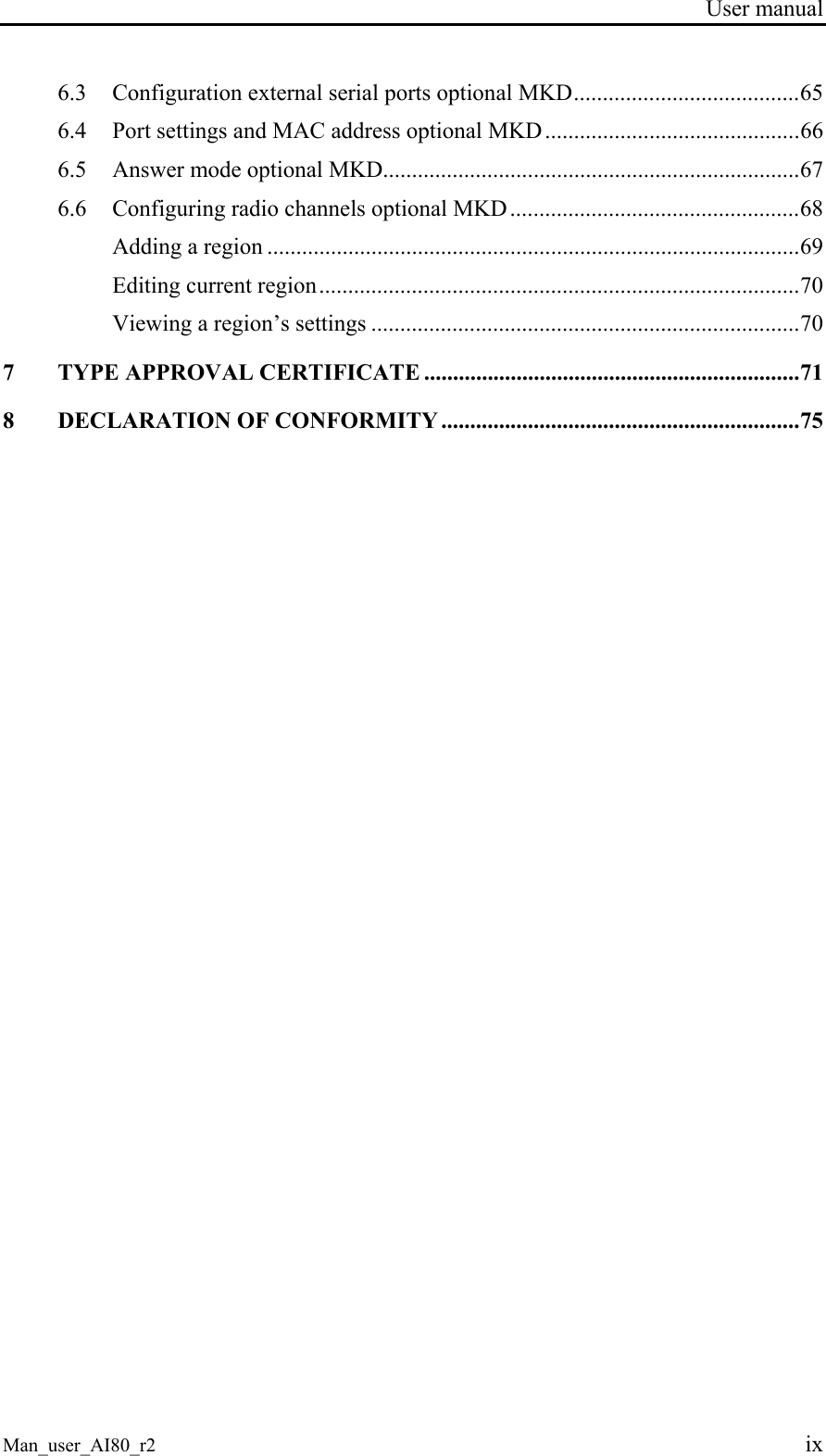 User manual Man_user_AI80_r2 ix 6.3 Configuration external serial ports optional MKD.......................................65 6.4 Port settings and MAC address optional MKD............................................66 6.5 Answer mode optional MKD........................................................................67 6.6 Configuring radio channels optional MKD ..................................................68 Adding a region ............................................................................................69 Editing current region...................................................................................70 Viewing a region’s settings ..........................................................................70 7 TYPE APPROVAL CERTIFICATE .................................................................71 8 DECLARATION OF CONFORMITY ..............................................................75
