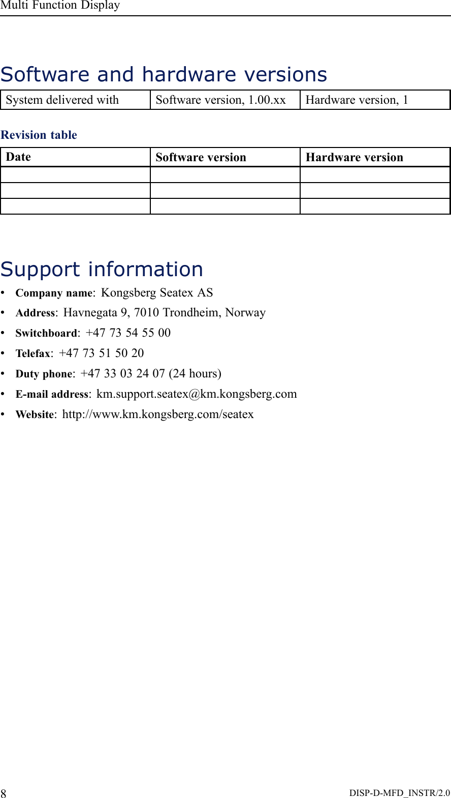 MultiFunctionDisplaySoftwareandhardwareversionsSystemdeliveredwithSoftwareversion,1.00.xxHardwareversion,1RevisiontableDateSoftwareversionHardwareversionSupportinformation•Companyname:KongsbergSeatexAS•Address:Havnegata9,7010Trondheim,Norway•Switchboard:+4773545500•Telefax:+4773515020•Dutyphone:+4733032407(24hours)•E-mailaddress:km.support.seatex@km.kongsberg.com•Website:http://www.km.kongsberg.com/seatex8DISP-D-MFD_INSTR/2.0