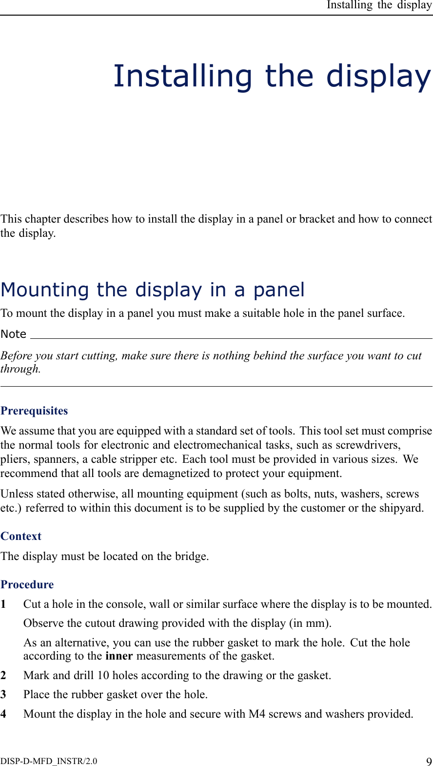InstallingthedisplayInstallingthedisplayThischapterdescribeshowtoinstallthedisplayinapanelorbracketandhowtoconnectthedisplay.MountingthedisplayinapanelTomountthedisplayinapanelyoumustmakeasuitableholeinthepanelsurface.NoteBeforeyoustartcutting,makesurethereisnothingbehindthesurfaceyouwanttocutthrough.PrerequisitesWeassumethatyouareequippedwithastandardsetoftools.Thistoolsetmustcomprisethenormaltoolsforelectronicandelectromechanicaltasks,suchasscrewdrivers,pliers,spanners,acablestripperetc.Eachtoolmustbeprovidedinvarioussizes.Werecommendthatalltoolsaredemagnetizedtoprotectyourequipment.Unlessstatedotherwise,allmountingequipment(suchasbolts,nuts,washers,screwsetc.)referredtowithinthisdocumentistobesuppliedbythecustomerortheshipyard.ContextThedisplaymustbelocatedonthebridge.Procedure1Cutaholeintheconsole,wallorsimilarsurfacewherethedisplayistobemounted.Observethecutoutdrawingprovidedwiththedisplay(inmm).Asanalternative,youcanusetherubbergaskettomarkthehole.Cuttheholeaccordingtotheinnermeasurementsofthegasket.2Markanddrill10holesaccordingtothedrawingorthegasket.3Placetherubbergasketoverthehole.4MountthedisplayintheholeandsecurewithM4screwsandwashersprovided.DISP-D-MFD_INSTR/2.09