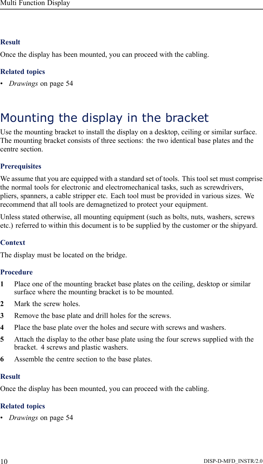 MultiFunctionDisplayResultOncethedisplayhasbeenmounted,youcanproceedwiththecabling.Relatedtopics•Drawingsonpage54MountingthedisplayinthebracketUsethemountingbrackettoinstallthedisplayonadesktop,ceilingorsimilarsurface.Themountingbracketconsistsofthreesections:thetwoidenticalbaseplatesandthecentresection.PrerequisitesWeassumethatyouareequippedwithastandardsetoftools.Thistoolsetmustcomprisethenormaltoolsforelectronicandelectromechanicaltasks,suchasscrewdrivers,pliers,spanners,acablestripperetc.Eachtoolmustbeprovidedinvarioussizes.Werecommendthatalltoolsaredemagnetizedtoprotectyourequipment.Unlessstatedotherwise,allmountingequipment(suchasbolts,nuts,washers,screwsetc.)referredtowithinthisdocumentistobesuppliedbythecustomerortheshipyard.ContextThedisplaymustbelocatedonthebridge.Procedure1Placeoneofthemountingbracketbaseplatesontheceiling,desktoporsimilarsurfacewherethemountingbracketistobemounted.2Markthescrewholes.3Removethebaseplateanddrillholesforthescrews.4Placethebaseplateovertheholesandsecurewithscrewsandwashers.5Attachthedisplaytotheotherbaseplateusingthefourscrewssuppliedwiththebracket.4screwsandplasticwashers.6Assemblethecentresectiontothebaseplates.ResultOncethedisplayhasbeenmounted,youcanproceedwiththecabling.Relatedtopics•Drawingsonpage5410DISP-D-MFD_INSTR/2.0