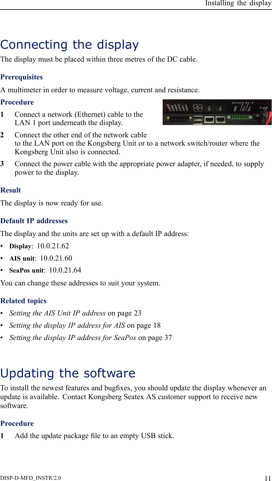 InstallingthedisplayConnectingthedisplayThedisplaymustbeplacedwithinthreemetresoftheDCcable.PrerequisitesAmultimeterinordertomeasurevoltage,currentandresistance.Procedure1Connectanetwork(Ethernet)cabletotheLAN1portunderneaththedisplay.2ConnecttheotherendofthenetworkcabletotheLANportontheKongsbergUnitortoanetworkswitch/routerwheretheKongsbergUnitalsoisconnected.3Connectthepowercablewiththeappropriatepoweradapter,ifneeded,tosupplypowertothedisplay.ResultThedisplayisnowreadyforuse.DefaultIPaddressesThedisplayandtheunitsaresetupwithadefaultIPaddress:•Display:10.0.21.62•AISunit:10.0.21.60•SeaPosunit:10.0.21.64Youcanchangetheseaddressestosuityoursystem.Relatedtopics•SettingtheAISUnitIPaddressonpage23•SettingthedisplayIPaddressforAISonpage18•SettingthedisplayIPaddressforSeaPosonpage37UpdatingthesoftwareToinstallthenewestfeaturesandbugxes,youshouldupdatethedisplaywheneveranupdateisavailable.ContactKongsbergSeatexAScustomersupporttoreceivenewsoftware.Procedure1AddtheupdatepackageletoanemptyUSBstick.DISP-D-MFD_INSTR/2.011