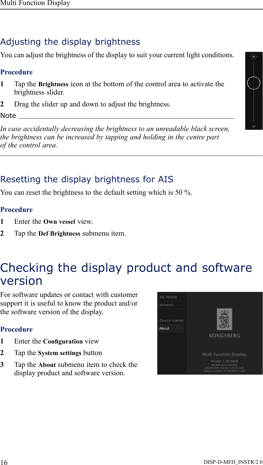 MultiFunctionDisplayAdjustingthedisplaybrightnessYoucanadjustthebrightnessofthedisplaytosuityourcurrentlightconditions.Procedure1TaptheBrightnessiconatthebottomofthecontrolareatoactivatethebrightnessslider.2Dragthesliderupanddowntoadjustthebrightness.NoteIncaseaccidentallydecreasingthebrightnesstoanunreadableblackscreen,thebrightnesscanbeincreasedbytappingandholdinginthecentrepartofthecontrolarea.ResettingthedisplaybrightnessforAISYoucanresetthebrightnesstothedefaultsettingwhichis50%.Procedure1EntertheOwnvesselview.2TaptheDefBrightnesssubmenuitem.CheckingthedisplayproductandsoftwareversionForsoftwareupdatesorcontactwithcustomersupportitisusefultoknowtheproductand/orthesoftwareversionofthedisplay.Procedure1EntertheCongurationview2TaptheSystemsettingsbutton3TaptheAboutsubmenuitemtocheckthedisplayproductandsoftwareversion.16DISP-D-MFD_INSTR/2.0