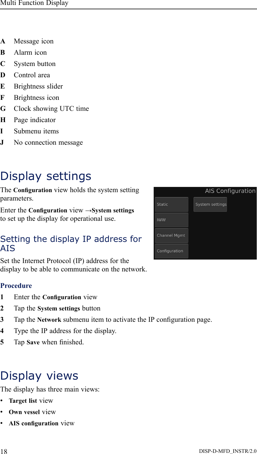 MultiFunctionDisplayAMessageiconBAlarmiconCSystembuttonDControlareaEBrightnesssliderFBrightnessiconGClockshowingUTCtimeHPageindicatorISubmenuitemsJNoconnectionmessageDisplaysettingsTheCongurationviewholdsthesystemsettingparameters.EntertheCongurationview→Systemsettingstosetupthedisplayforoperationaluse.SettingthedisplayIPaddressforAISSettheInternetProtocol(IP)addressforthedisplaytobeabletocommunicateonthenetwork.Procedure1EntertheCongurationview2TaptheSystemsettingsbutton3TaptheNetworksubmenuitemtoactivatetheIPcongurationpage.4TypetheIPaddressforthedisplay.5TapSavewhennished.DisplayviewsThedisplayhasthreemainviews:•Targetlistview•Ownvesselview•AIScongurationview18DISP-D-MFD_INSTR/2.0